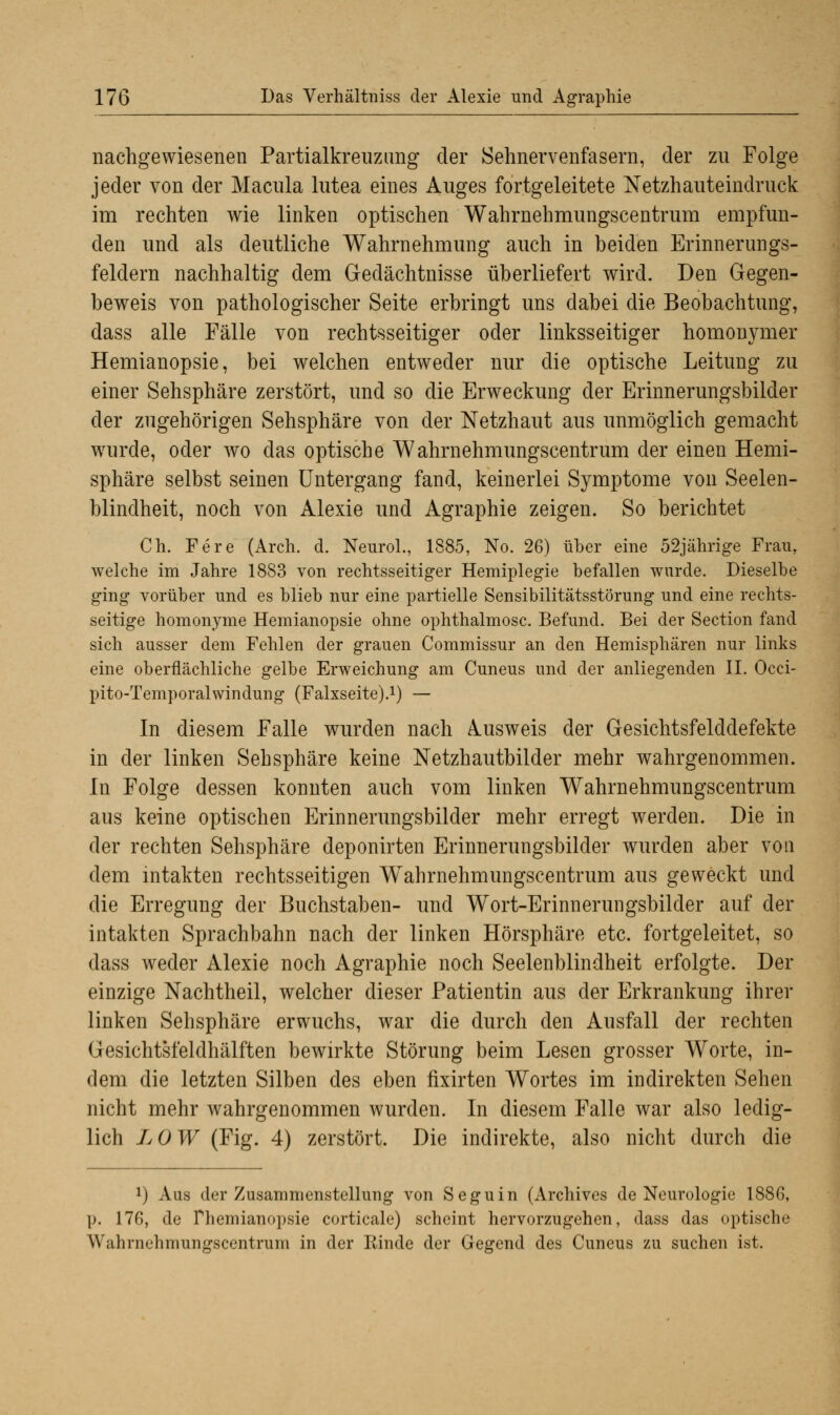 nachgewiesenen Partialkreuzung der Sehnervenfasern, der zu Folge jeder von der Macula lutea eines Auges fortgeleitete Netzhauteindruck im rechten wie linken optischen Wahrnehmungscentrum empfun- den und als deutliche Wahrnehmung auch in beiden Erinnerungs- feldern nachhaltig dem Gedächtnisse überliefert wird. Den Gegen- beweis von pathologischer Seite erbringt uns dabei die Beobachtung, dass alle Fälle von rechtsseitiger oder linksseitiger homonymer Hemianopsie, bei welchen entweder nur die optische Leitung zu einer Sehsphäre zerstört, und so die Erweckung der Erinnerungsbilder der zugehörigen Sehsphäre von der Netzhaut aus unmöglich gemacht wurde, oder wo das optische Wahrnehmungscentrum der einen Hemi- sphäre selbst seinen Untergang fand, keinerlei Symptome von Seelen- blindheit, noch von Alexie und Agraphie zeigen. So berichtet Ch. Fere (Arch. d. Neurol., 1885, No. 26) über eine 52jährige Frau, welche im Jahre 1883 von rechtsseitiger Hemiplegie befallen wurde. Dieselbe ging vorüber und es blieb nur eine partielle Sensibilitätsstörung und eine rechts- seitige homonyme Hemianopsie ohne ophthalmosc. Befund. Bei der Section fand sich ausser dem Fehlen der grauen Commissur an den Hemisphären nur links eine oberflächliche gelbe Erweichung am Cuneus und der anliegenden II. Occi- pito-Temporalwindung (Falxseite).1) — In diesem Falle wurden nach Ausweis der Gesichtsfelddefekte in der linken Sehsphäre keine Netzhautbilder mehr wahrgenommen. In Folge dessen konnten auch vom linken Wahrnehmungscentrum aus keine optischen Erinnerungsbilder mehr erregt werden. Die in der rechten Sehsphäre deponirten Erinnerungsbilder wurden aber von dem intakten rechtsseitigen Wahrnehmungscentrum aus geweckt und die Erregung der Buchstaben- und Wort-Erinnerungsbilder auf der intakten Sprachbahn nach der linken Hörsphäre etc. fortgeleitet, so dass weder Alexie noch Agraphie noch Seelenblindheit erfolgte. Der einzige Nachtheil, welcher dieser Patientin aus der Erkrankung ihrer linken Sehsphäre erwuchs, war die durch den Ausfall der rechten Gesichtsfeldhälften bewirkte Störung beim Lesen grosser Worte, in- dem die letzten Silben des eben fixirten Wortes im indirekten Sehen nicht mehr wahrgenommen wurden. In diesem Falle war also ledig- lich LOW (Fig. 4) zerstört. Die indirekte, also nicht durch die x) Aus der Zusammenstellung von Seguin (Archives de Neurologie 1886, p. 176, de Themianopsie corticale) scheint hervorzugehen, dass das optische Wahrnehmungscentrum in der Kinde der Gegend des Cuneus zu suchen ist.