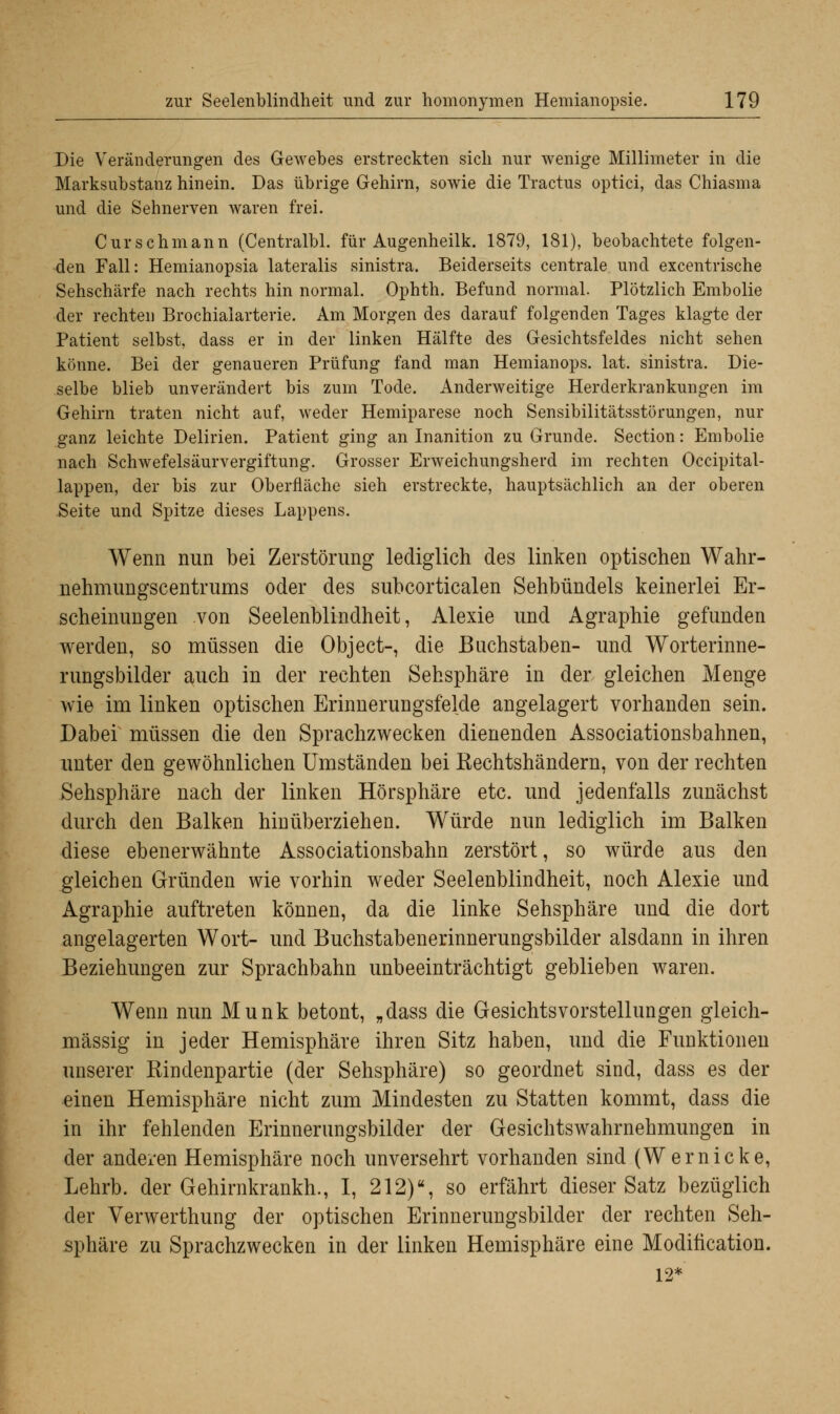 Die Veränderungen des Gewebes erstreckten sich nur wenige Millimeter in die Marksubstanz hinein. Das übrige Gehirn, sowie die Tractus optici, das Chiasma und die Sehnerven waren frei. Curschmann (Centralbl. für Augenheilk. 1879, 181), beobachtete folgen- den Fall: Hemianopsia lateralis sinistra. Beiderseits centrale und excentrische Sehschärfe nach rechts hin normal. Ophth. Befund normal. Plötzlich Embolie der rechten Brochialarterie. Am Morgen des darauf folgenden Tages klagte der Patient selbst, dass er in der linken Hälfte des Gesichtsfeldes nicht sehen könne. Bei der genaueren Prüfung fand man Hemianops. lat. sinistra. Die- selbe blieb unverändert bis zum Tode. Anderweitige Herderkrankungen im Gehirn traten nicht auf, weder Hemiparese noch Sensibilitätsstörungen, nur ganz leichte Delirien. Patient ging an Inanition zu Grunde. Section: Embolie nach Schwefelsäurvergiftung. Grosser Erweichungsherd im rechten Occipital- lappen, der bis zur Oberfläche sieh erstreckte, hauptsächlich an der oberen Seite und Spitze dieses Lappens. Wenn nun bei Zerstörung lediglich des linken optischen Wahr- nehmungscentrums oder des subcorticalen Sehbündels keinerlei Er- scheinungen von Seelenblindheit, Alexie und Agraphie gefunden werden, so müssen die Object-, die Buchstaben- und Worterinne- rungsbilder auch in der rechten Sehsphäre in der gleichen Menge wie im linken optischen Erinnerungsfelde angelagert vorhanden sein. Dabei müssen die den Sprachzwecken dienenden Associationsbahnen, unter den gewöhnlichen Umständen bei Kechtshändern, von der rechten Sehsphäre nach der linken Hörsphäre etc. und jedenfalls zunächst durch den Balken hinüberziehen. Würde nun lediglich im Balken diese ebenerwähnte Associationsbahn zerstört, so würde aus den gleichen Gründen wie vorhin weder Seelenblindheit, noch Alexie und Agraphie auftreten können, da die linke Sehsphäre und die dort angelagerten Wort- und Buchstabenerinnerungsbilder alsdann in ihren Beziehungen zur Sprachbahn unbeeinträchtigt geblieben waren. Wenn nun Munk betont, „dass die Gesichtsvorstellungen gleich- massig in jeder Hemisphäre ihren Sitz haben, und die Funktionen unserer Bindenpartie (der Sehsphäre) so geordnet sind, dass es der einen Hemisphäre nicht zum Mindesten zu Statten kommt, dass die in ihr fehlenden Erinnerungsbilder der Gesichtswahrnehmungen in der anderen Hemisphäre noch unversehrt vorhanden sind (Wernicke, Lehrb. der Gehirnkrankh., I, 212), so erfährt dieser Satz bezüglich der Verwerthung der optischen Erinnerungsbilder der rechten Seh- sphäre zu Sprachzwecken in der linken Hemisphäre eine Moditication. 12*