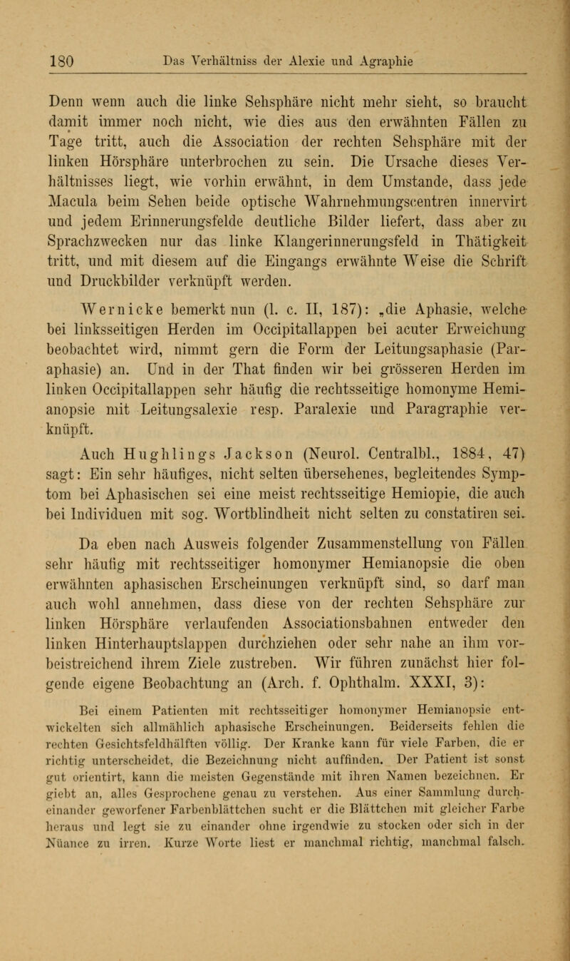 Denn wenn auch die linke Sehsphäre nicht mehr sieht, so braucht damit immer noch nicht, wie dies aus den erwähnten Fällen zu Tage tritt, auch die Association der rechten Sehsphäre mit der linken Hörsphäre unterbrochen zu sein. Die Ursache dieses Ver- hältnisses liegt, wie vorhin erwähnt, in dem Umstände, dass jede Macula beim Sehen beide optische Wahrnehmungscentren innervirt und jedem Erinnerungsfelde deutliche Bilder liefert, dass aber zu Sprachzwecken nur das linke Klangerinnerungsfeld in Thätigkeit tritt, und mit diesem auf die Eingangs erwähnte Weise die Schrift und Druckbilder verknüpft werden. Wem icke bemerkt nun (1. c. II, 187): „die Aphasie, welche- bei linksseitigen Herden im Occipitallappen bei acuter Erweichung beobachtet wird, nimmt gern die Form der Leitungsaphasie (Par- aphasie) an. Und in der That finden wir bei grösseren Herden im linken Occipitallappen sehr häufig die rechtsseitige homonyme Hemi- anopsie mit Leitungsalexie resp. Paralexie und Paragraphie ver- knüpft. Auch Hughlings Jackson (Neurol. Centralbl., 1884, 47) sagt: Ein sehr häufiges, nicht selten übersehenes, begleitendes Symp- tom bei Aphasischen sei eine meist rechtsseitige Hemiopie, die auch bei Individuen mit sog. Wortblindheit nicht selten zu constatiren sei. Da eben nach Ausweis folgender Zusammenstellung von Fällen sehr häufig mit rechtsseitiger homonymer Hemianopsie die oben erwähnten aphasischen Erscheinungen verknüpft sind, so darf man auch wohl annehmen, dass diese von der rechten Sehsphäre zur linken Hörsphäre verlaufenden Associationsbahnen entweder den linken Hinterhauptslappen durchziehen oder sehr nahe an ihm vor- beistreichend ihrem Ziele zustreben. Wir führen zunächst hier fol- gende eigene Beobachtung an (Arch. f. Ophthalm. XXXI, 3): Bei einem Patienten mit rechtsseitiger homonymer Hemianopsie ent- wickelten sich allmählich aphasische Erscheinungen. Beiderseits fehlen die rechten Gesichtsfeldhälften völlig. Der Kranke kann für viele Farben, die er richtig unterscheidet, die Bezeichnung nicht auffinden. Der Patient ist sonst gut orientirt, kann die meisten Gegenstände mit ihren Namen bezeichnen. Er giebt an, alles Gesprochene genau zu verstehen. Aus einer Sammlung durch- einander geworfener Farbenblättchen sucht er die Blättchen mit gleicher Farbe heraus und legt sie zu einander ohne irgendwie zu stocken oder sich in der Nuance zu irren. Kurze Worte liest er manchmal richtig, manchmal falsch.