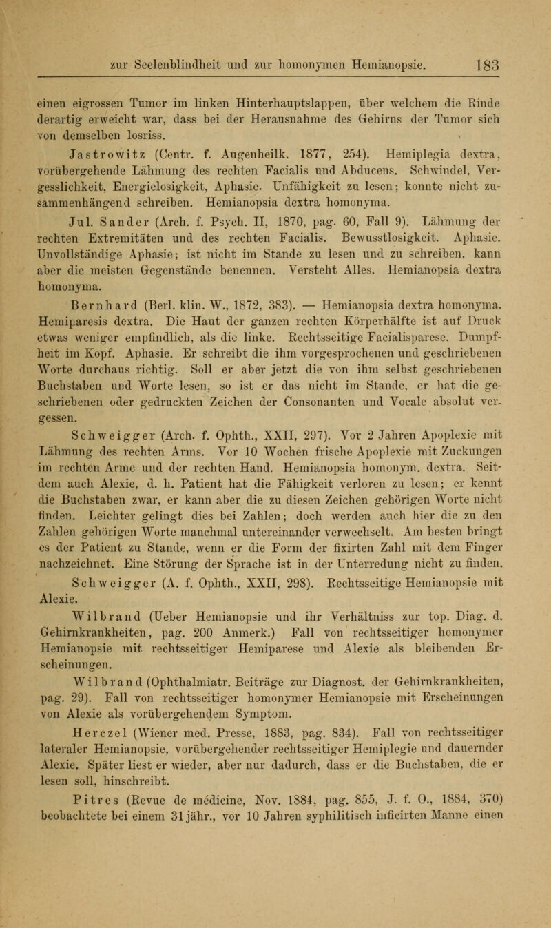 einen eigrossen Tumor im linken Hinterhauptslappen, über welchem die Rinde derartig erweicht war, dass bei der Herausnahme des Gehirns der Tumor sich von demselben losriss. Jastrowitz (Centr. f. Augenheilk. 1877, 254). Hemiplegia dextra, vorübergehende Lähmung des rechten Facialis und Abducens. Schwindel, Ver- gesslichkeit, Energielosigkeit, Aphasie. Unfähigkeit zu lesen; konnte nicht zu- sammenhängend schreiben. Hemianopsia dextra homonyma. Jul. Sander (Arch. f. Psych. II, 1870, pag. 60, Fall 9). Lähmung der rechten Extremitäten und des rechten Facialis. Bewusstlosigkeit. Aphasie. Unvollständige Aphasie; ist nicht im Stande zu lesen und zu schreiben, kann aber die meisten Gegenstände benennen. Versteht Alles. Hemianopsia dextra homonyma. Bernhard (Berl. klin. W., 1S72, 383). — Hemianopsia dextra homonyma. Hemiparesis dextra. Die Haut der ganzen rechten Körperhälfte ist auf Druck etwas weniger empfindlich, als die linke. Rechtsseitige Facialisparese. Dumpf- heit im Kopf. Aphasie. Er schreibt die ihm vorgesprochenen und geschriebenen Worte durchaus richtig. Soll er aber jetzt die von ihm selbst geschriebenen Buchstaben und Worte lesen, so ist er das nicht im Stande, er hat die ge- schriebenen oder gedruckten Zeichen der Consonanten und Vocale absolut ver- gessen. Schweigger (Arch. f. Ophth., XXII, 297). Vor 2 Jahren Apoplexie mit Lähmung des rechten Arms. Vor 10 Wochen frische Apoplexie mit Zuckungen im rechten Arme und der rechten Hand. Hemianopsia homonym, dextra. Seit- dem auch Alexie, d. h. Patient hat die Fähigkeit verloren zu lesen; er kennt die Buchstaben zwar, er kann aber die zu diesen Zeichen gehörigen Worte nicht finden. Leichter gelingt dies bei Zahlen; doch werden auch hier die zu den Zahlen gehörigen Worte manchmal untereinander verwechselt. Am besten bringt es der Patient zu Stande, wenn er die Form der fixirten Zahl mit dem Finger nachzeichnet. Eine Störung der Sprache ist in der Unterredung nicht zu finden. Schweigger (A. f. Ophth., XXII, 298). Rechtsseitige Hemianopsie mit Alexie. Wilbrand (Ueber Hemianopsie und ihr Verhältniss zur top. Diag. d. Gehirnkrankheiten, pag. 200 Anmerk.) Fall von rechtsseitiger homonymer Hemianopsie mit rechtsseitiger Hemiparese und Alexie als bleibenden Er- scheinungen. Wilbrand (Ophthalmiatr. Beiträge zur Diagnost. der Gehirnkrankheiten, pag. 29). Fall von rechtsseitiger homonymer Hemianopsie mit Erscheinungen von Alexie als vorübergehendem Symptom. Herczel (Wiener med. Presse, 1883, pag. 834). Fall von rechtsseitiger lateraler Hemianopsie, vorübergehender rechtsseitiger Hemiplegie und dauernder Alexie. Später liest er wieder, aber nur dadurch, dass er die Buchstaben, die er lesen soll, hinschreibt. Pitres (Revue de medicine, Nov. 1884, pag. 855, J. f. 0., 1884, 370) beobachtete bei einem 31 jähr., vor 10 Jahren syphilitisch inficirten Manne einen