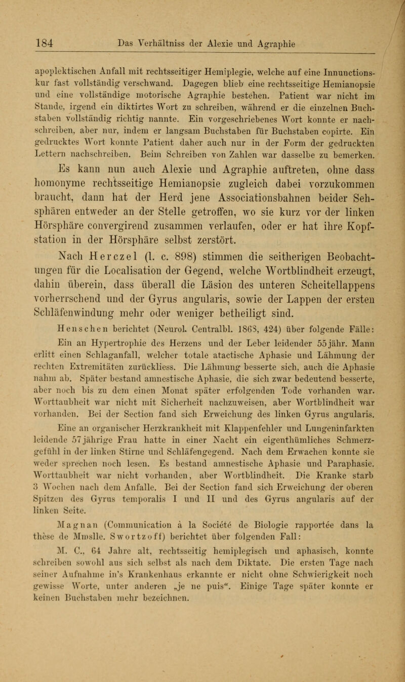 apoplektischen Anfall mit rechtsseitiger Hemiplegie, welche auf eine Innunctions- kur fast vollständig verschwand. Dagegen blieb' eine rechtsseitige Hemianopsie und eine vollständige motorische Agraphie bestehen. Patient war nicht im Stande, irgend ein diktirtes Wort zu schreiben, während er die einzelnen Buch- staben vollständig richtig nannte. Ein vorgeschriebenes Wort konnte er nach- schreiben, aber nur, indem er langsam Buchstaben für Buchstaben copirte. Ein gedrucktes Wort konnte Patient daher auch nur in der Form der gedruckten Lettern nachschreiben. Beim Schreiben von Zahlen war dasselbe zu bemerken. Es kann nun auch Alexie und Agraphie auftreten, ohne dass homonyme rechtsseitige Hemianopsie zugleich dabei vorzukommen braucht, dann hat der Herd jene Associationsbahnen beider Seh- sphären entweder an der Stelle getroffen, wo sie kurz vor der linken Hörsphäre convergirend zusammen verlaufen, oder er hat ihre Kopf- station in der Hörsphäre selbst zerstört. Nach Herczel (1. c. 898) stimmen die seitherigen Beobacht- ungen für die Localisation der Gegend, wrelche Wortblindheit erzeugt, dahin überein, dass überall die Läsion des unteren Scheitellappens vorherrschend und der Gyrus angularis, sowie der Lappen der ersten Schläfenwindung mehr oder weniger betheiligt sind. Henschen berichtet (Neurol. Centralbl. 1863, 424) über folgende Fälle: Ein an Hypertrophie des Herzens und der Leber leidender 55 jähr. Mann erlitt einen Schlaganfall, welcher totale atactische Aphasie und Lähmung der rechten Extremitäten zurückliess. Die Lähmung besserte sich, auch die Aphasie nahm ab. Später bestand amnestische Aphasie, die sich zwar bedeutend besserte, aber noch bis zu dem einen Monat später erfolgenden Tode vorhanden war. Worttaubheit war nicht mit Sicherheit nachzuweisen, aber Wortblindheit war vorhanden. Bei der Section fand sich Erweichung des linken Gyrus angularis. Eine an organischer Herzkrankheit mit Klappenfehler und Lungeninfarkten leidende 57 jährige Frau hatte in einer Nacht ein eigenthümliches Schmerz- gefühl in der linken Stirne und Schläfengegend. Nach dem Erwachen konnte sie weder sprechen noch lesen. Es bestand amnestische Aphasie und Paraphasie. Worttaubheit war nicht vorhanden, aber Wortblindheit. Die Kranke starb .') Wochen nach dem Anfalle. Bei der Section fand sich Erweichung der oberen Spitzen des Gyrus temporalis I und II und des Gyrus angularis auf der linken Seite. Magnan (Communication ä la Societe de Biologie rapportee dans la these de Minslle. Swortzoff) berichtet über folgenden Fall: M. C, 64 Jahre alt, rechtsseitig heiniplegisch und aphasisch, konnte schreiben sowohl aus Bich selbst als nach dem Diktate. Die ersten Tage nach seiner Aufnahme in's Krankenhaus erkannte er nicht ohne Schwierigkeit noch gewisse Worte, unter anderen „je ne puis. Einige Tage später konnte er keinen Buchstaben mehr bezeichnen.