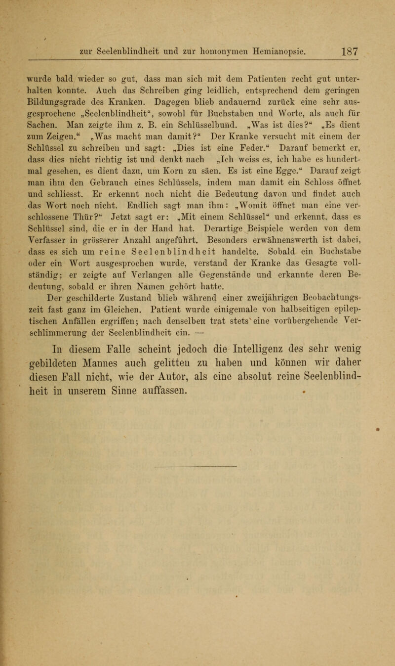 wurde bald wieder so gut, dass man sich mit dem Patienten recht gut unter- halten konnte. Auch das Schreiben ging leidlich, entsprechend dem geringen Bildungsgrade des Kranken. Dagegen blieb andauernd zurück eine sehr aus- gesprochene „Seelenblindheit, sowohl für Buchstaben und Worte, als auch für Sachen. Man zeigte ihm z. B. ein Schlüsselbund. „Was ist dies? „Es dient zum Zeigen. „Was macht man damit? Der Kranke versucht mit einem der Schlüssel zu schreiben und sagt: „Dies ist eine Feder. Darauf bemerkt er, dass dies nicht richtig ist und denkt nach „Ich weiss es, ich habe es hundert- mal gesehen, es dient dazu, um Korn zu säen. Es ist eine Egge. Darauf zeigt man ihm den Gebrauch eines Schlüssels, indem man damit ein Schloss öffnet und schliesst. Er erkennt noch nicht die Bedeutung davon und findet auch das Wort noch nicht. Endlich sagt man ihm: „Womit öffnet man eine ver- schlossene Thür? Jetzt sagt er: „Mit einem Schlüssel und erkennt, dass es Schlüssel sind, die er in der Hand hat. Derartige Beispiele werden von dem Verfasser in grösserer Anzahl angeführt. Besonders erwähnenswerth ist dabei, dass es sich um reine Seelenblindheit handelte. Sobald ein Buchstabe oder ein Wort ausgesprochen wurde, verstand der Kranke das Gesagte voll- ständig; er zeigte auf Verlangen alle Gegenstände und erkannte deren Be- deutung, sobald er ihren Namen gehört hatte. Der geschilderte Zustand blieb während einer zweijährigen Beobachtungs- zeit fast ganz im Gleichen. Patient wurde einigemale von halbseitigen epilep- tischen Anfällen ergriffen; nach denselben trat stets'eine vorübergehende Ver- schlimmerung der Seelenblindheit ein. — In diesem Falle scheint jedoch die Intelligenz des sehr wenig gebildeten Mannes auch gelitten zu haben und können wir daher diesen Fall nicht, wie der Autor, als eine absolut reine Seelenblind- heit in unserem Sinne auffassen.