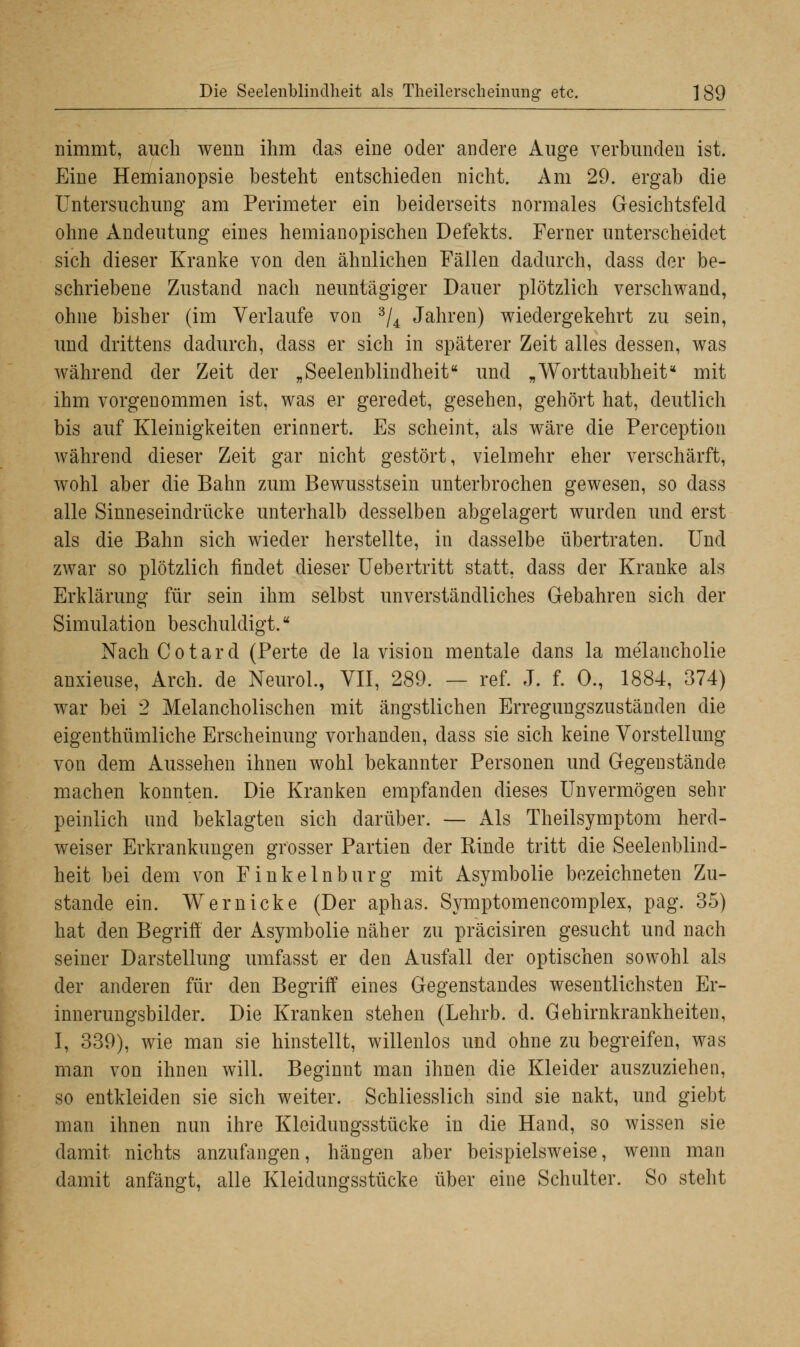 nimmt, auch wenn ihm das eine oder andere Auge verbunden ist. Eine Hemianopsie besteht entschieden nicht. Am 29. ergab die Untersuchung am Perimeter ein beiderseits normales Gesichtsfeld ohne Andeutung eines hemianopischen Defekts. Ferner unterscheidet sich dieser Kranke von den ähnlichen Fällen dadurch, dass der be- schriebene Zustand nach neuntägiger Dauer plötzlich verschwand, ohne bisher (im Verlaufe von 3/4 Jahren) wiedergekehrt zu sein, und drittens dadurch, dass er sich in späterer Zeit alles dessen, was während der Zeit der „Seelenblindheit und „Worttaubheit* mit ihm vorgenommen ist, was er geredet, gesehen, gehört hat, deutlich bis auf Kleinigkeiten erinnert. Es scheint, als wäre die Perception während dieser Zeit gar nicht gestört, vielmehr eher verschärft, wohl aber die Bahn zum Bewusstsein unterbrochen gewesen, so dass alle Sinneseindrücke unterhalb desselben abgelagert wurden und erst als die Bahn sich wieder herstellte, in dasselbe übertraten. Und zwar so plötzlich rindet dieser Uebertritt statt, dass der Kranke als Erklärung für sein ihm selbst unverständliches Gebahren sich der Simulation beschuldigt. NachCotard (Perte de la vision mentale dans la melancholie anxieuse, Arch. de NeuroL, VII, 289. — ref. J. f. 0., 1884, 374) war bei 2 Melancholischen mit ängstlichen Erregungszuständen die eigenthümliche Erscheinung vorhanden, dass sie sich keine Vorstellung von dem Aussehen ihnen wohl bekannter Personen und Gegenstände machen konnten. Die Kranken empfanden dieses Unvermögen sehr peinlich und beklagten sich darüber. — Als Theilsymptom herd- weiser Erkrankungen grosser Partien der Kinde tritt die Seelenblind- heit bei dem von Finkeinburg mit Asymbolie bezeichneten Zu- stande ein. Wem icke (Der aphas. Symptomencomplex, pag. 35) hat den Begriff der Asymbolie näher zu präcisiren gesucht und nach seiner Darstellung umfasst er den Ausfall der optischen sowohl als der anderen für den Begriff eines Gegenstandes wesentlichsten Er- innerungsbilder. Die Kranken stehen (Lehrb. d. Gehirnkrankheiten, I, 339), wie man sie hinstellt, willenlos und ohne zu begreifen, was man von ihnen will. Beginnt man ihnen die Kleider auszuziehen, so entkleiden sie sich weiter. Schliesslich sind sie nakt, und giebt man ihnen nun ihre Kleidungsstücke in die Hand, so wissen sie damit nichts anzufangen, hängen aber beispielsweise, wenn man damit anfängt, alle Kleidungsstücke über eine Schulter. So steht