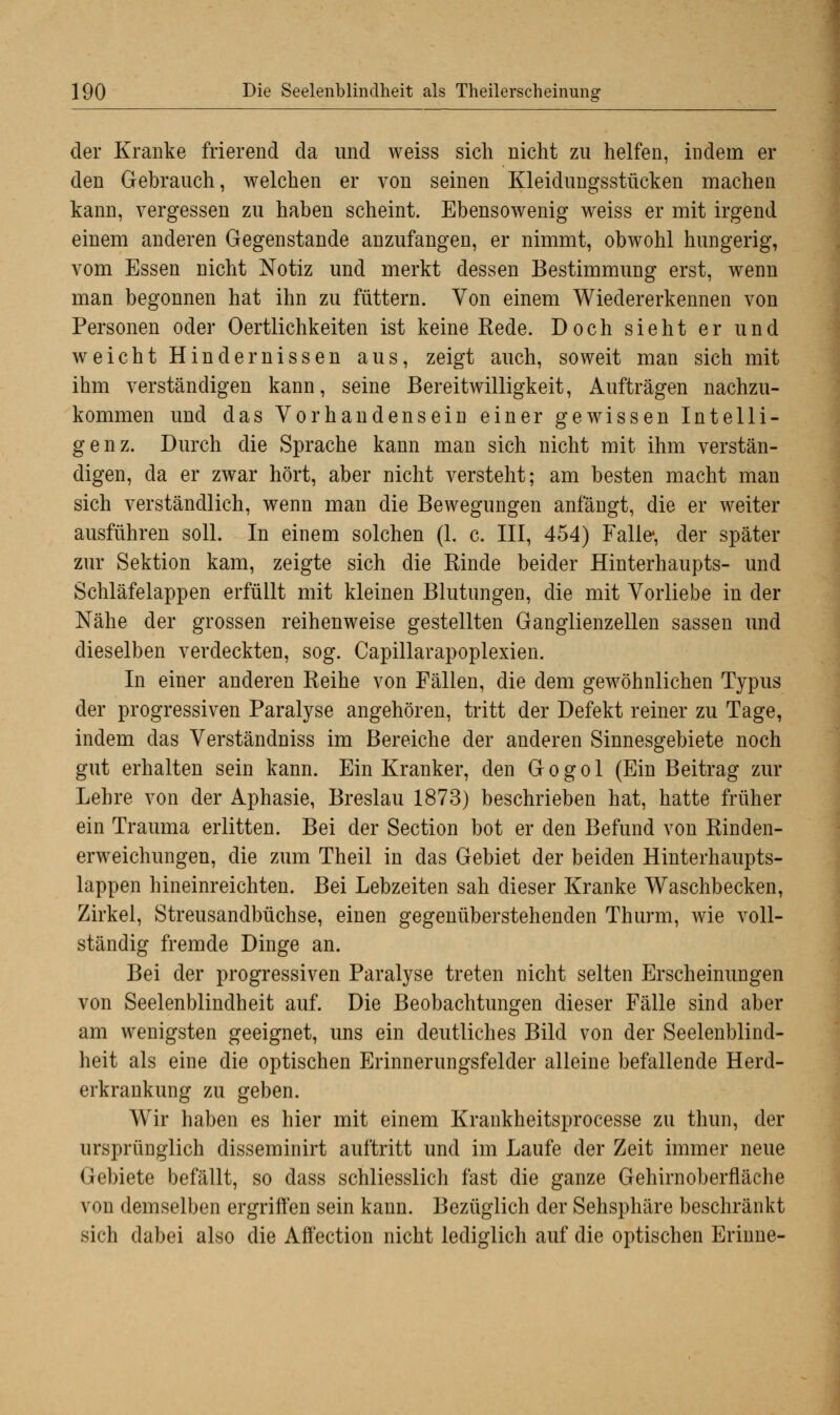 der Kranke frierend da und weiss sich nicht zu helfen, indem er den Gebrauch, welchen er von seinen Kleidungsstücken machen kann, vergessen zu haben scheint. Ebensowenig weiss er mit irgend einem anderen Gegenstande anzufangen, er nimmt, obwohl hungerig, vom Essen nicht Notiz und merkt dessen Bestimmung erst, wenn man begonnen hat ihn zu füttern. Von einem Wiedererkennen von Personen oder Oertlichkeiten ist keine Rede. Doch sieht er und weicht Hindernissen aus, zeigt auch, soweit man sich mit ihm verständigen kann, seine Bereitwilligkeit, Aufträgen nachzu- kommen und das Vorhandensein einer gewissen Intelli- genz. Durch die Sprache kann man sich nicht mit ihm verstän- digen, da er zwar hört, aber nicht versteht; am besten macht man sich verständlich, wenn man die Bewegungen anfängt, die er weiter ausführen soll. In einem solchen (1. c. III, 454) Falle*, der später zur Sektion kam, zeigte sich die Rinde beider Hinterhaupts- und Schläfelappen erfüllt mit kleinen Blutungen, die mit Vorliebe in der Nähe der grossen reihenweise gestellten Ganglienzellen sassen und dieselben verdeckten, sog. Capillarapoplexien. In einer anderen Reihe von Fällen, die dem gewöhnlichen Typus der progressiven Paralyse angehören, tritt der Defekt reiner zu Tage, indem das Verständniss im Bereiche der anderen Sinnesgebiete noch gut erhalten sein kann. Ein Kranker, den Gogol (Ein Beitrag zur Lehre von der Aphasie, Breslau 1873) beschrieben hat, hatte früher ein Trauma erlitten. Bei der Section bot er den Befund von Rinden- erweichungen, die zum Theil in das Gebiet der beiden Hinterhaupts- lappen hineinreichten. Bei Lebzeiten sah dieser Kranke Waschbecken, Zirkel, Streusandbüchse, einen gegenüberstehenden Thurm, wie voll- ständig fremde Dinge an. Bei der progressiven Paralyse treten nicht selten Erscheinungen von Seelenblindheit auf. Die Beobachtungen dieser Fälle sind aber am wenigsten geeignet, uns ein deutliches Bild von der Seelenblind- heit als eine die optischen Erinnerungsfelder alleine befallende Herd- erkrankung zu geben. Wir haben es hier mit einem Krankheitsprocesse zu thun, der ursprünglich disseminirt auftritt und im Laufe der Zeit immer neue Gebiete befällt, so dass schliesslich fast die ganze Gehirnoberfläche von demselben ergriffen sein kann. Bezüglich der Sehsphäre beschränkt sich dabei also die Affection nicht lediglich auf die optischen Erinne-