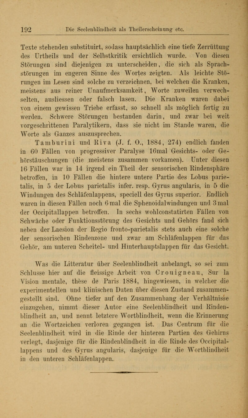 Texte stehenden substituirt, sodass hauptsächlich eine tiefe Zerrüttung- des Urtheils und der Selbstkritik ersichtlich wurde. Von diesen Störungen sind diejenigen zu unterscheiden, die sich als Sprach- störungen im engeren Sinne des Wortes zeigten. Als leichte Stö- rungen im Lesen sind solche zu verzeichnen, bei welchen die Kranken, meistens aus reiner Unaufmerksamkeit, Worte zuweilen verwech- selten, ausliessen oder falsch lasen. Die Kranken waren dabei von einem gewissen Triebe erfasst, so schnell als möglich fertig zu werden. Schwere Störungen bestanden darin, und zwar bei weit vorgeschrittenen Paralytikern, dass sie nicht im Stande waren, die Worte als Ganzes auszusprechen. Tambur in i und Riva (J. f. 0., 1884, 274) endlich fanden in 60 Fällen von progressiver Paralyse 16mal Gesichts- oder Ge- hörstäuschungen (die meistens zusammen vorkamen). Unter diesen 16 Fällen war in 14 irgend ein Theil der sensorischen Rindensphäre betroffen, in 10 Fällen die hintere untere Partie des Lobus parie- talis, in 5 der Lobus parietalis infer. resp. Gyrus angularis, in 5 die Windungen des Schläfenlappens, speciell des Gyrus superior. Endlich waren in diesen Fällen noch 6mal die Sphenoidalwindungen und 3mal der Occipitallappen betroffen. In sechs wohlconstatirten Fällen von Schwäche oder Funktionsstörung des Gesichts und Gehörs fand sich neben derLaesion der Regio fronto-parietalis stets auch eine solche der sensorischen Rindenzone und zwar am Schläfenlappen für das Gehör, am unteren Scheitel- und Hinterhauptslappen für das Gesicht. Was die Litteratur über Seelenblindheit anbelangt, so sei zum Schlüsse hier auf die fleissige Arbeit von Crouigneau, Sur la Vision mentale, these de Paris 1884, hingewiesen, in welcher die experimentellen und klinischen Daten über diesen Zustand zusammen- gestellt sind. Ohne tiefer auf den Zusammenhang der Verhältnisse einzugehen, nimmt dieser Autor eine Seelenblindheit und Rinden- blindheit an, und nennt letztere Wortblindheit, wenn die Erinnerung an die Wortzeichen verloren gegangen ist. Das Centrum für die Seelenblindheit wird in die Rinde der hinteren Partien des Gehirns verlegt, dasjenige für die Rindenblindheit in die Rinde des Occipital- lappens und des Gyrus angularis, dasjenige für die Wortblindheit in den unteren Schläfenlappen.