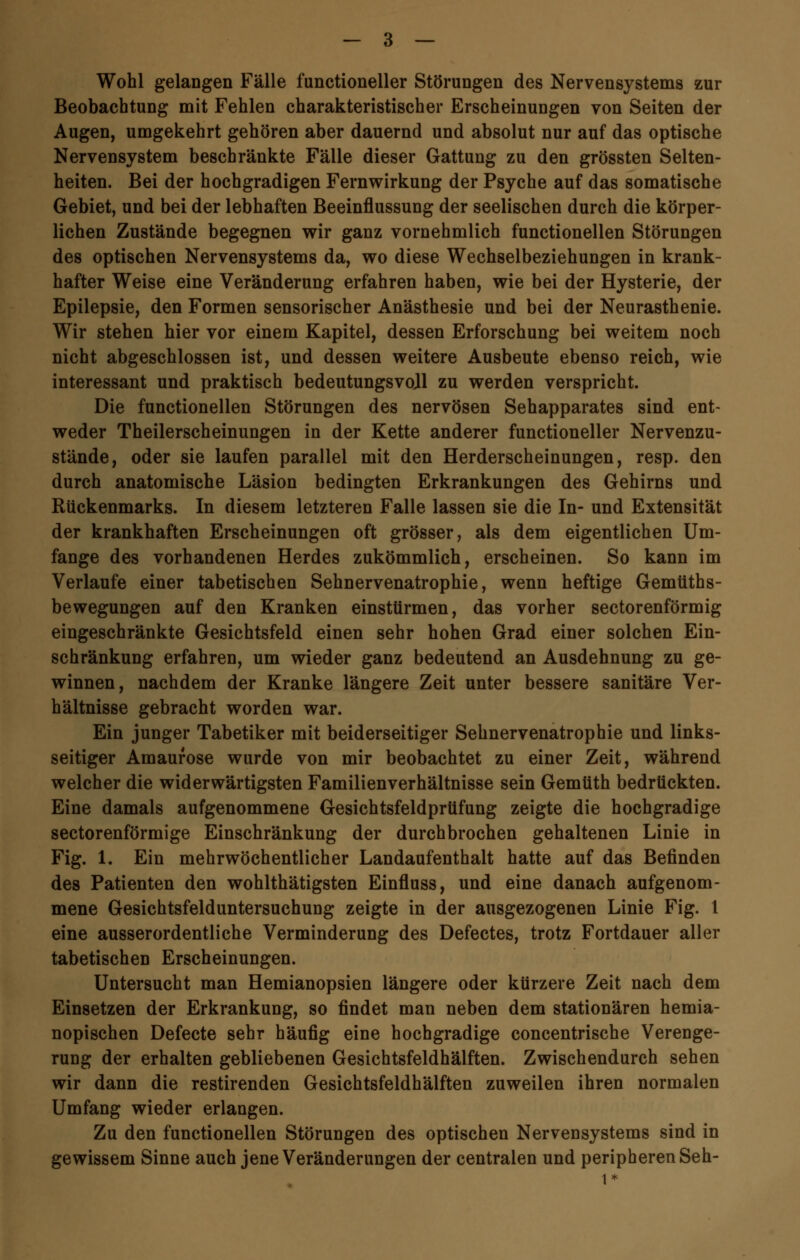 Wohl gelangen Fälle functioneller Störungen des Nervensystems zur Beobachtung mit Fehlen charakteristischer Erscheinungen von Seiten der Augen, umgekehrt gehören aber dauernd und absolut nur auf das optische Nervensystem beschränkte Fälle dieser Gattung zu den grössten Selten- heiten. Bei der hochgradigen Fernwirkung der Psyche auf das somatische Gebiet, und bei der lebhaften Beeinflussung der seelischen durch die körper- lichen Zustände begegnen wir ganz vornehmlich functionellen Störungen des optischen Nervensystems da, wo diese Wechselbeziehungen in krank- hafter Weise eine Veränderung erfahren haben, wie bei der Hysterie, der Epilepsie, den Formen sensorischer Anästhesie und bei der Neurasthenie. Wir stehen hier vor einem Kapitel, dessen Erforschung bei weitem noch nicht abgeschlossen ist, und dessen weitere Ausbeute ebenso reich, wie interessant und praktisch bedeutungsvoll zu werden verspricht. Die functionellen Störungen des nervösen Sehapparates sind ent- weder Theilerscheinungen in der Kette anderer functioneller Nervenzu- stände, oder sie laufen parallel mit den Herderscheinungen, resp. den durch anatomische Läsion bedingten Erkrankungen des Gehirns und Rückenmarks. In diesem letzteren Falle lassen sie die In- und Extensität der krankhaften Erscheinungen oft grösser, als dem eigentlichen Um- fange des vorhandenen Herdes zukömmlich, erscheinen. So kann im Verlaufe einer tabetischen Sehnervenatrophie, wenn heftige Gemüths- bewegungen auf den Kranken einstürmen, das vorher sectorenförmig eingeschränkte Gesichtsfeld einen sehr hohen Grad einer solchen Ein- schränkung erfahren, um wieder ganz bedeutend an Ausdehnung zu ge- winnen, nachdem der Kranke längere Zeit unter bessere sanitäre Ver- hältnisse gebracht worden war. Ein junger Tabetiker mit beiderseitiger Sehnervenatrophie und links- seitiger Amaurose wurde von mir beobachtet zu einer Zeit, während welcher die widerwärtigsten Familienverhältnisse sein Gemüth bedrückten. Eine damals aufgenommene Gesichtsfeldprüfung zeigte die hochgradige sectorenförmige Einschränkung der durchbrochen gehaltenen Linie in Fig. 1. Ein mehrwöchentlicher Landaufenthalt hatte auf das Befinden des Patienten den wohlthätigsten Einfluss, und eine danach aufgenom- mene Gesichtsfelduntersuchung zeigte in der ausgezogenen Linie Fig. 1 eine ausserordentliche Verminderung des Defectes, trotz Fortdauer aller tabetischen Erscheinungen. Untersucht man Hemianopsien längere oder kürzere Zeit nach dem Einsetzen der Erkrankung, so findet man neben dem stationären hemia- nopischen Defecte sehr häufig eine hochgradige concentrische Verenge- rung der erhalten gebliebenen Gesichtsfeldhälften. Zwischendurch sehen wir dann die restirenden Gesichtsfeldhälften zuweilen ihren normalen Umfang wieder erlangen. Zu den functionellen Störungen des optischen Nervensystems sind in gewissem Sinne auch jene Veränderungen der centralen und peripheren Seh-