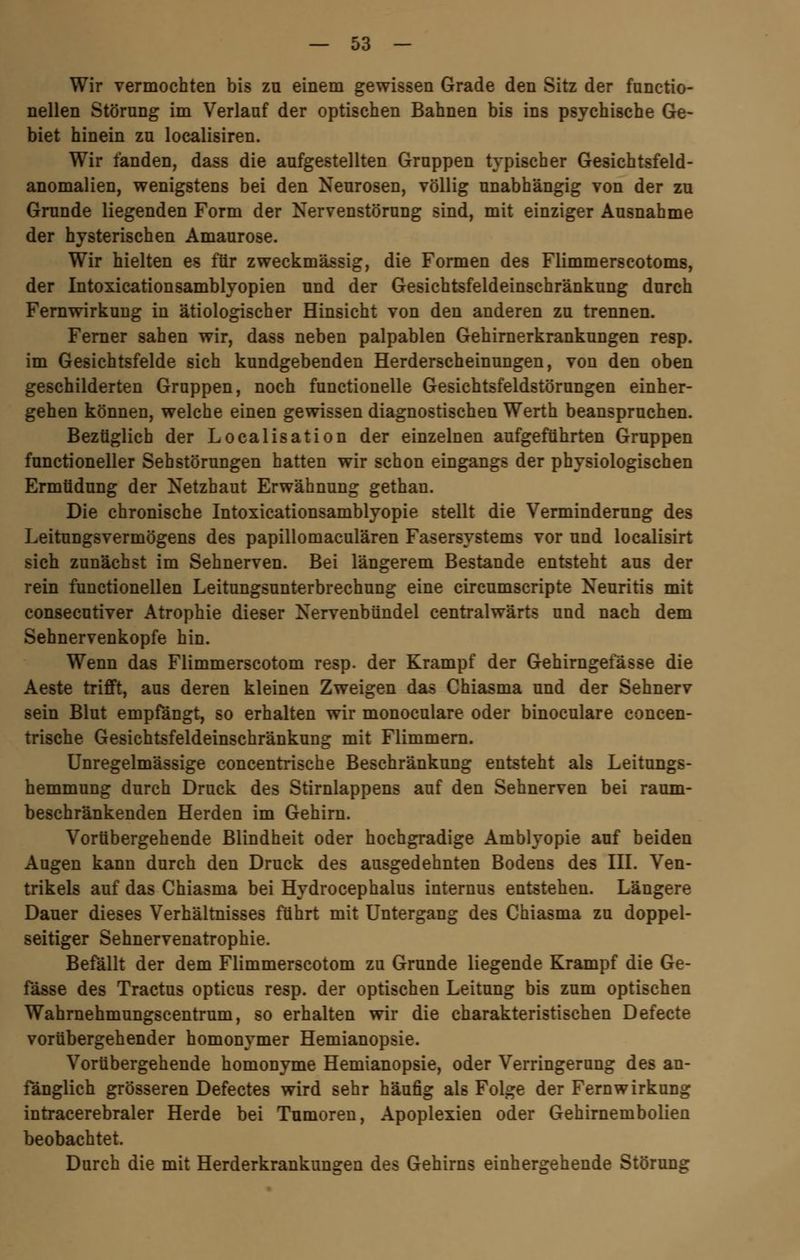 Wir vermochten bis zu einem gewissen Grade den Sitz der functio- nellen Störung im Verlauf der optischen Bahnen bis ins psychische Ge- biet hinein zu localisiren. Wir fanden, dass die aufgestellten Gruppen typischer Gesichtsfeld- anomalien, wenigstens bei den Neurosen, völlig unabhängig von der zu Grunde liegenden Form der Nervenstörung sind, mit einziger Ausnahme der hysterischen Amaurose. Wir hielten es für zweckmässig, die Formen des Flimmerscotoms, der Intoxicationsamblyopien und der Gesichtsfeldeinschränkung durch Fernwirkung in ätiologischer Hinsicht von den anderen zu trennen. Ferner sahen wir, dass neben palpablen Gehirnerkrankungen resp. im Gesichtsfelde sich kundgebenden Herderscheinungen, von den oben geschilderten Gruppen, noch functionelle Gesichtsfeldstörungen einher- gehen können, welche einen gewissen diagnostischen Werth beanspruchen. Bezüglich der Localisataon der einzelnen aufgeführten Gruppen functioneller Sehstörungen hatten wir schon eingangs der physiologischen Ermüdung der Netzhaut Erwähnung gethan. Die chronische Intoxicationsamblyopie stellt die Verminderung des Leitungsvermögens des papillomaculären Fasersystems vor und localisirt sich zunächst im Sehnerven. Bei längerem Bestände entsteht aus der rein functionellen Leitungsunterbrechung eine circumscripte Neuritis mit consecutiver Atrophie dieser Nervenbündel centralwärts und nach dem Sehnervenkopfe hin. Wenn das Flimmerscotom resp. der Krampf der Gehirngefässe die Aeste trifft, aus deren kleinen Zweigen das Chiasma und der Sehnerv sein Blut empfängt, so erhalten wir monoculare oder binoculare concen- trische Gesichtsfeldeinschränkung mit Flimmern. Unregelmässige concentrische Beschränkung entsteht als Leitungs- hemmung durch Druck des Stirnlappens auf den Sehnerven bei raum- beschränkenden Herden im Gehirn. Vorübergehende Blindheit oder hochgradige Amblyopie auf beiden Augen kann durch den Druck des ausgedehnten Bodens des III. Ven- trikels auf das Chiasma bei Hydrocephalus internus entstehen. Längere Dauer dieses Verhältnisses führt mit Untergang des Chiasma zu doppel- seitiger Sehnervenatrophie. Befällt der dem Flimmerscotom zu Grunde liegende Krampf die Ge- fässe des Tractus opticus resp. der optischen Leitung bis zum optischen Wahrnehmungscentrum, so erhalten wir die charakteristischen Defecte vorübergehender homonymer Hemianopsie. Vorübergehende homonyme Hemianopsie, oder Verringerung des an- fänglich grösseren Defectes wird sehr häufig als Folge der Fern Wirkung intracerebraler Herde bei Tumoren, Apoplexien oder Gehirnembolien beobachtet. Durch die mit Herderkrankungen des Gehirns einhergehende Störung