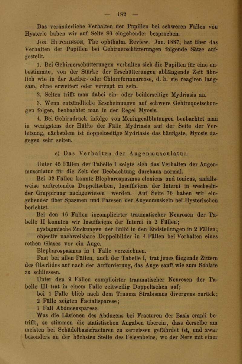 Das veränderliche Verhalten der Pupillen bei schweren Fällen von Hysterie haben wir auf Seite 80 eingehender besprochen. Jon. Hutchinson, The ophthalm. Review. Jun. 1887, hat über das Verhalten der Pupillen bei Gehirnerschütterungen folgende Sätze auf- gestellt. 1. Bei Gehirnerschütterungen verhalten sich die Pupillen für eine un- bestimmte, von der Stärke der Erschütterungen abhängende Zeit ähn- lich wie in der Aether- oder Chloroformnarcose, d. h. sie reagiren lang- sam, ohne erweitert oder verengt zu sein. 2. Selten trifft man dabei ein- oder beiderseitige Mydriasis an. 3. Wenn entzündliche Erscheinungen auf schwere Gehirnquetschun- gen folgen, beobachtet man in der Regel Myosis. 4. Bei Gehirndruck infolge von Meningealblutungen beobachtet man in wenigstens der Hälfte der Fälle Mydriasis auf der Seite der Ver- letzuug, nächstdem ist doppelseitige Mydriasis das häufigste, Myosis da- gegen sehr selten. c) Das Verhalten der Augenmusculatur. Unter 45 Fällen der Tabelle I zeigte sich das Verhalten der Augen- musculatur für die Zeit der Beobachtung durchaus normal. Bei 32 Fällen konnte Blepharospasmus clonicus und tonicus, anfalls- weise auftretendes Doppeltsehen, Insuffizienz der Interni in wechseln- der Gruppirung nachgewiesen werden. Auf Seite 76 haben wir ein- gehender über Spasmen und Paresen der Augenmuskeln bei Hysterischen berichtet. Bei den 16 Fällen incomplicirter traumatischer Neurosen der Ta- belle II konnten wir Insuffizienz der Interni in 2 Fällen; nystagmische Zuckungen der Bulbi in den Endstellungen in 2 Fällen; objectiv nachweisbare Doppelbilder in 4 Fällen bei Vorhalten eines rothen Glases vor ein Auge. Blepharospasmus in 1 Falle verzeichnen. Fast bei allen Fällen, auch der Tabelle I, trat jenes fliegende Zittern des Oberlides auf nach der Aufforderung, das Auge sanft wie zum Schlafe zu schliessen. Unter den 9 Fällen complicirter traumatischer Neurosen der Ta- belle III trat in einem Falle zeitweilig Doppeltsehen auf; bei 1 Falle blieb nach dem Trauma Strabismus divergens zurück; 2 Fälle zeigten Facialisparese; 1 Fall Abducensparese. Was die Läsionen des Abducens bei Fracturen der Basis cranii be- trifft, so stimmen die statistischen Angaben tiberein, dass derselbe am meisten bei Schädelbasisfracturen zu zerreissen gefährdet ist, und zwar besonders an der höchsten Stelle des Felsenbeins, wo der Nerv mit einer