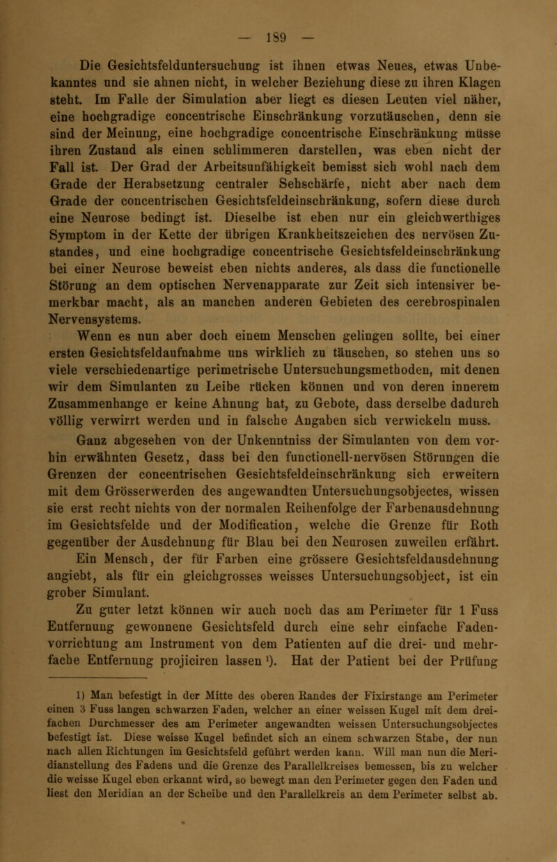 Die Gesichtsfelduntersuchung ist ihnen etwas Neues, etwas Unbe- kanntes und sie ahnen nicht, in welcher Beziehung diese zu ihren Klagen steht. Im Falle der Simulation aber liegt es diesen Leuten viel näher, eine hochgradige concentrische Einschränkung vorzutäuschen, denn sie sind der Meinung, eine hochgradige concentrische Einschränkung müsse ihren Zustand als einen schlimmeren darstellen, was eben nicht der Fall ist. Der Grad der Arbeitsunfähigkeit bemisst sich wohl nach dem Grade der Herabsetzung centraler Sehschärfe, nicht aber nach dem Grade der concentrischen Gesichtsfeldeinschränkung, sofern diese durch eine Neurose bedingt ist. Dieselbe ist eben nur ein gleichwerthiges Symptom in der Kette der übrigen Krankheitszeichen des nervösen Zu- standes, und eine hochgradige concentrische Gesichtsfeldeinschränkung bei einer Neurose beweist eben nichts anderes, als dass die functionelle Störung an dem optischen Nervenapparate zur Zeit sich intensiver be- merkbar macht, als an manchen anderen Gebieten des cerebrospinalen Nervensystems. Wenn es nun aber doch einem Menschen gelingen sollte, bei einer ersten Gesichtsfeldaufnahme uns wirklich zu täuschen, so stehen uns so viele verschiedenartige perimetrische Untersuchungsmethoden, mit denen wir dem Simulanten zu Leibe rücken können und von deren innerem Zusammenhange er keine Ahnung hat, zu Gebote, dass derselbe dadurch völlig verwirrt werden und in falsche Angaben sich verwickeln muss. Ganz abgesehen von der Unkenntniss der Simulanten von dem vor- bin erwähnten Gesetz, dass bei den functionell-nervösen Störungen die Grenzen der concentrischen Gesichtsfeldeinschränkung sich erweitern mit dem Grösserwerden des angewandten Untersuchungsobjectes, wissen sie erst recht nichts von der normalen Reihenfolge der Farbenausdehnung im Gesichtsfelde und der Modifikation, welche die Grenze für Roth gegenüber der Ausdehnung für Blau bei den Neurosen zuweilen erfährt. Ein Mensch, der für Farben eine grössere Gesichtsfeldausdehnung angiebt, als für ein gleichgrosses weisses Untersuchungsobject, ist ein grober Simulant. Zu guter letzt können wir auch noch das am Perimeter für 1 Fuss Entfernung gewonnene Gesichtsfeld durch eine sehr einfache Faden- vorrichtung am Instrument von dem Patienten auf die drei- und mehr- fache Entfernung projiciren lassen x). Hat der Patient bei der Prüfung 1) Man befestigt in der Mitte des oberen Randes der Fixirstange am Perimeter einen 3 Fuss langen schwarzen Faden, welcher an einer weissen Kugel mit dem drei- fachen Durchmesser des am Perimeter angewandten weissen Untersuchungsobjectes befestigt ist. Diese weisse Kugel befindet sich an einem schwarzen Stabe, der nun nach allen Richtungen im Gesichtsfeld geführt werden kann. Will man nun die Meri- dianstellung des Fadens und die Grenze des Parallelkreises bemessen, bis zu welcher die weisse Kugel eben erkannt wird, so bewegt man den Perimeter gegen den Faden und liest den Meridian an der Scheibe und den Parallelkreis an dem Perimeter selbst ab.