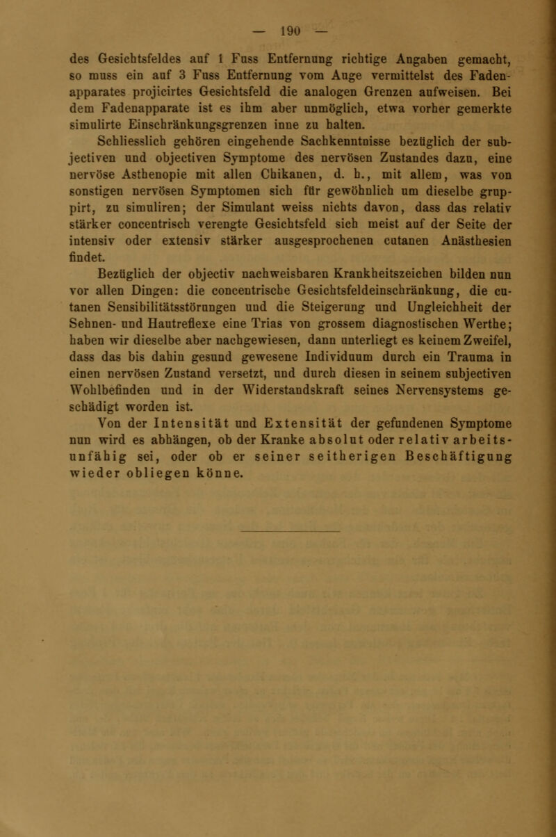 des Gesichtsfeldes auf 1 Fnss Entfernung richtige Angaben gemacht, so muss ein auf 3 Fuss Entfernung vom Auge vermittelst des Faden- apparates projicirtes Gesichtsfeld die analogen Grenzen aufweisen. Bei dem Fadenapparate ist es ihm aber unmöglich, etwa vorher gemerkte simulirte Einschränkungsgrenzen inne zu halten. Schliesslich gehören eingehende Sachkenntnisse bezüglich der 8ub- jectiven und objectiven Symptome des nervösen Zustandes dazu, eine nervöse Asthenopie mit allen Chikanen, d. h., mit allem, was von sonstigen nervösen Symptomen sich für gewöhnlich um dieselbe grup- pirt, zu simuliren; der Simulant weiss nichts davon, dass das relativ stärker concentrisch verengte Gesichtsfeld sich meist auf der Seite der intensiv oder extensiv stärker ausgesprochenen cutanen Anästhesien findet. Bezüglich der objectiv nachweisbaren Krankheitszeichen bilden nun vor allen Dingen: die concentrische Gesichtsfeldeinschränkung, die cu- tanen Sensibilitätsstörungen und die Steigerung und Ungleichheit der Sehnen-und Hautreflexe eine Trias von grossem diagnostischen Werthe; haben wir dieselbe aber nachgewiesen, dann unterliegt es keinem Zweifel, dass das bis dahin gesund gewesene Individuum durch ein Trauma in einen nervösen Zustand versetzt, und durch diesen in seinem subjectiven Wohlbefinden und in der Widerstandskraft seines Nervensystems ge- schädigt worden ist. Von der Intensität und Extensität der gefundenen Symptome nun wird es abhängen, ob der Kranke absolut oder relativ arbeits- unfähig sei, oder ob er seiner seitherigen Beschäftigung wieder obliegen könne.