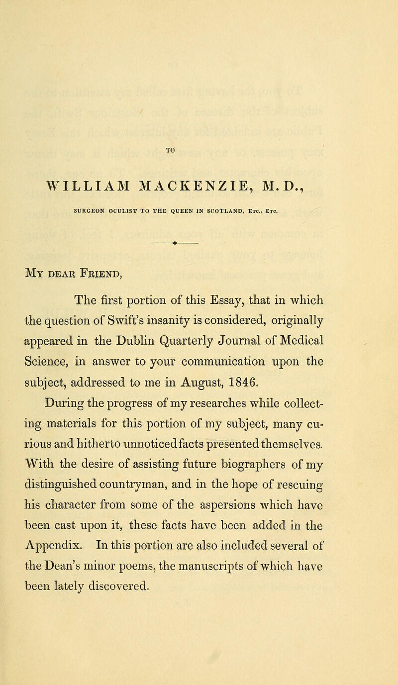 SURGEON OCULIST TO THE QUEEN IN SCOTLAND, Etc., Etc. My dear Friend, The first portion of this Essay, that in which the question of Swift's insanity is considered, originally appeared in the Dublin Quarterly Journal of Medical Science, in answer to your communication upon the subject, addressed to me in August, 1846o During the progress of my researches while collect- ing materials for this portion of my subject, many cu- rious and hitherto unnoticed facts presented themselves. With the desire of assisting future biographers of my distinguished countryman, and in the hope of rescuing his character from some of the aspersions which have been cast upon it, these facts have been added in the Appendix. In this portion are also included several of the Dean's minor poems, the manuscripts of which have been lately discovered.