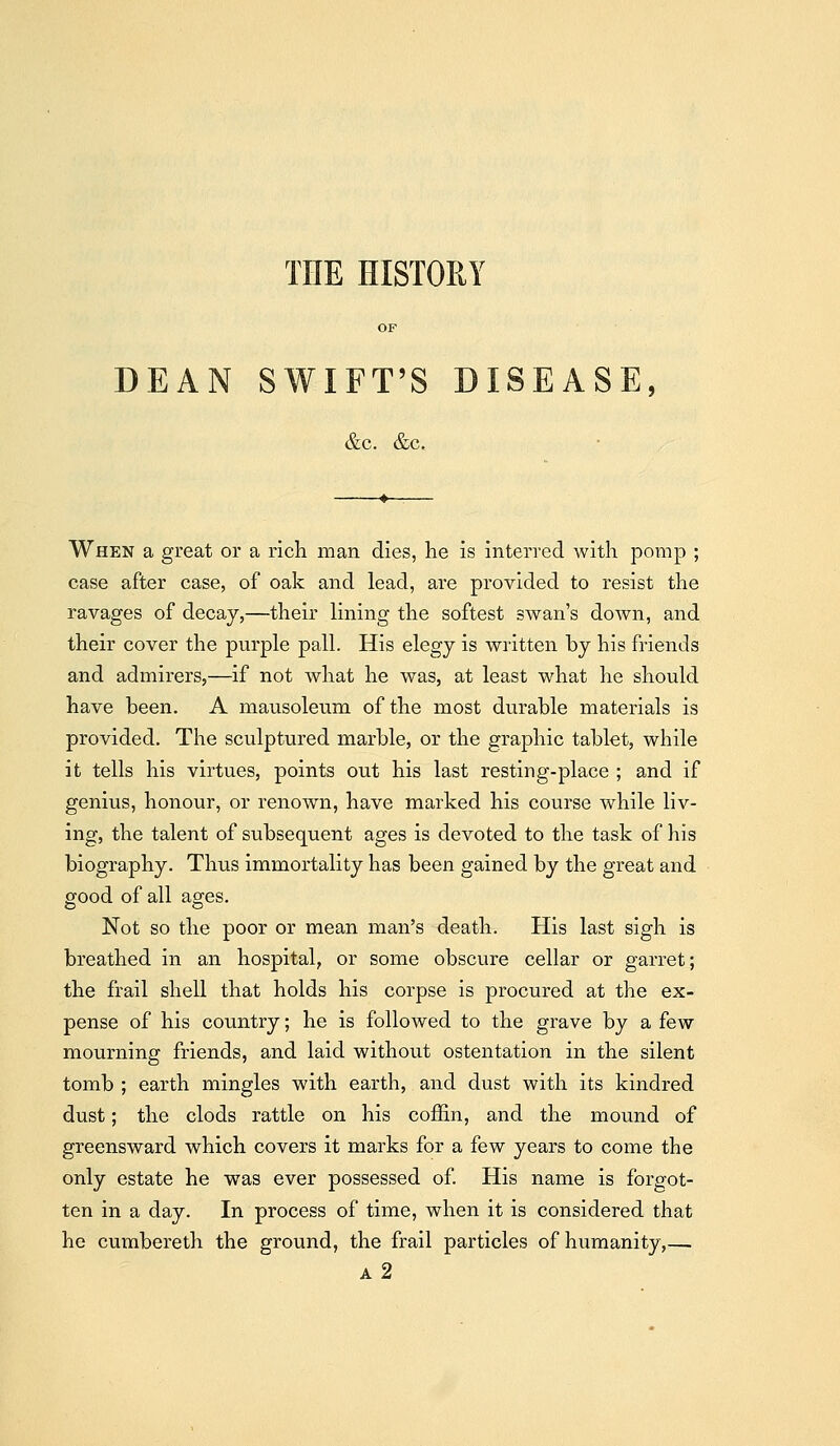 THE HISTORY OF DEAN SWIFT'S DISEASE, &c. &c. When a great or a rich man dies, he is interred with pomp ; case after case, of oak and lead, are provided to resist the ravages of decay,—their lining the softest swan's down, and their cover the purple pall. His elegj is written by his friends and admirers,—if not what he was, at least what he should have been. A mausoleum of the most durable materials is provided. The sculptured marble, or the graphic tablet, while it tells his virtues, points out his last resting-place ; and if genius, honour, or renown, have marked his course while liv- ing, the talent of subsequent ages is devoted to the task of his biography. Thus immortality has been gained by the great and good of all ages. Not so the poor or mean man's death. His last sigh is breathed in an hospital, or some obscure cellar or garret; the frail shell that holds his corpse is procured at the ex- pense of his country; he is followed to the grave by a few mourning friends, and laid without ostentation in the silent tomb ; earth mingles with earth, and dust with its kindred dust; the clods rattle on his coffin, and the mound of greensward which covers it marks for a few years to come the only estate he was ever possessed of. His name is forgot- ten in a day. In process of time, when it is considered that he cumbereth the ground, the frail particles of humanity,— a2