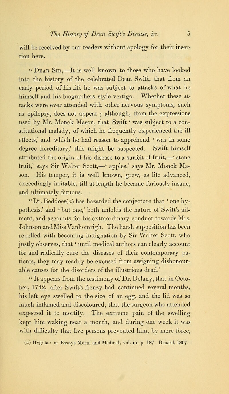 will be received by our readers without apology for their inser- tion here,  Dear Sir,—It is well known to those who have looked into the history of the celebrated Dean Swift, that from an early period of his life he was subject to attacks of what he himself and his biographers style vertigo. Whether these at- tacks were ever attended with other nervous symptoms, such as epilepsy, does not appear ; although, from the expressions used by Mr. Monck Mason, that Swift ' was subject to a con- stitutional malady, of which he frequently experienced the ill effects,' and which he had reason to apprehend ' was in some degree hereditary,' this might be suspected. Swift himself attributed the origin of his disease to a surfeit of fruit,—' stone fruit,' says Sir Walter Scott,—' apples,' says Mr. Monck Ma- son. His temper, it is well known, grew, as life advanced, exceedingly irritable, till at length he became furiously insane, and ultimately fatuous. Dr. Beddoes(a) has hazarded the conjecture that ' one hy- pothesis,' and ' but one,' both unfolds the nature of Swift's ail- ment, and accounts for his extraordinary conduct towards Mrs. Johnson and Miss Vanhomrigh. The harsh supposition has been repelled with becoming indignation by Sir Walter Scott, who justly observes, that ' until medical authors can clearly account for and radically cure the diseases of their contemporary pa- tients, they may readily be excused from assigning dishonour- able causes for the disorders of the illustrious dead.'  It appears from the testimony of Dr. Delany, that in Octo- ber, 1742, after Swift's frenzy had continued several months, his left eye swelled to the size of an egg, and the lid was so much inflamed and discoloured, that the surgeon who attended expected it to mortify. The extreme pain of the swelling kept him waking near a month, and during one week it was with difficulty that five persons prevented him, by mere force, (a) Hygeia: or Essays Moral and Medical, vol. iii. p. 187. Bristol, 1807.