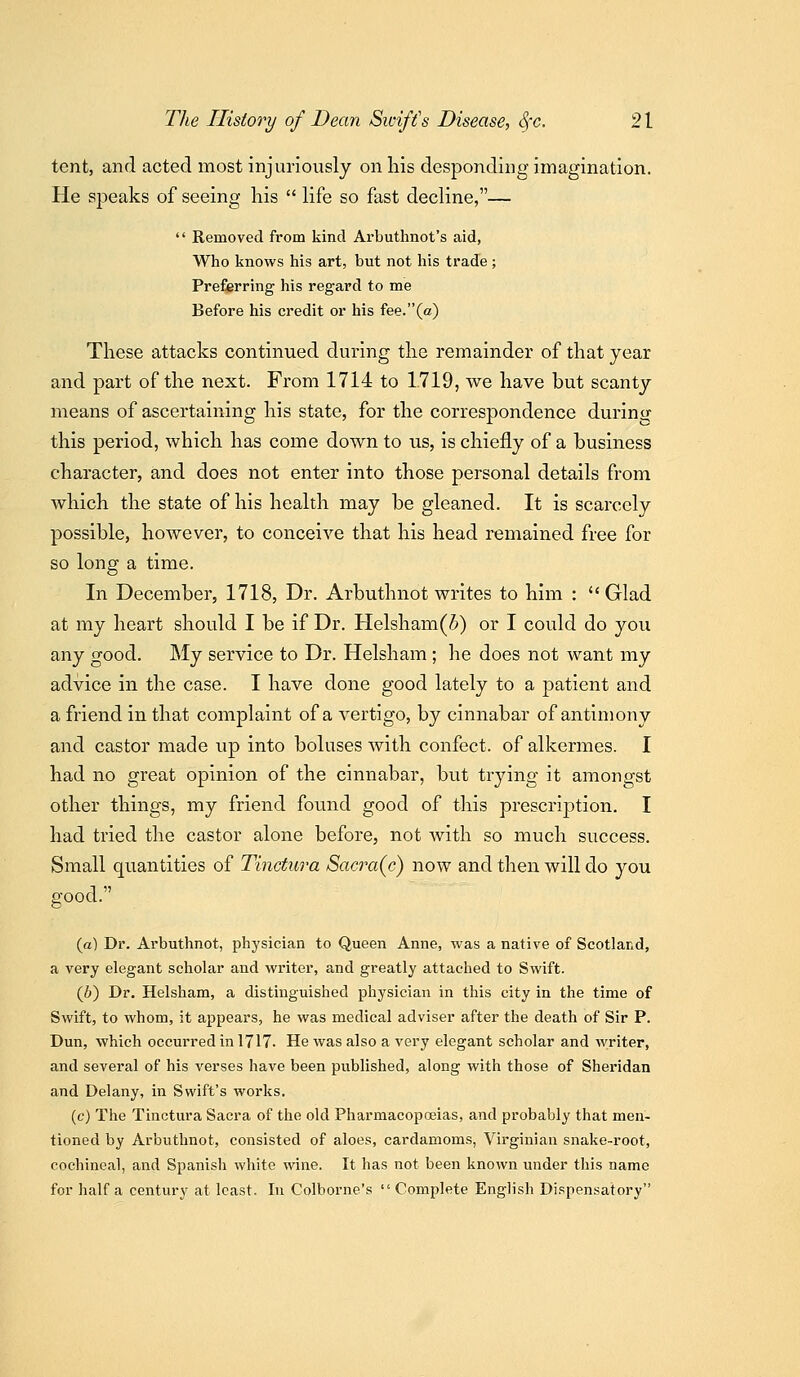 tent, and acted most injuriously on his desponding imagination. He speaks of seeing his  life so fast decline,—  Removed from kind Arbuthnot's aid, Who knows his art, but not his trade ; Preferring his regard to me Before his credit or his fee.'X*^) These attacks continued during the remainder of that year and part of the next. From 1714 to 1.719, we have but scanty means of ascertaining his state, for the correspondence durintr this period, which has come down to us, is chiefly of a business character, and does not enter into those personal details from which the state of his health may be gleaned. It is scarcely possible, however, to conceive that his head remained free for so long a time. In December, 1718, Dr. Arbuthnot writes to him :  Glad at my heart should I be if Dr. Helsham(J) or I could do you any good. My service to Dr. Helsham; he does not want my advice in the case. I have done good lately to a patient and a friend in that complaint of a vertigo, by cinnabar of antimony and castor made up into boluses with confect. of alkermes. I had no great opinion of the cinnabar, but trying it amongst other things, my friend found good of this prescription. I had tried the castor alone before, not with so much success. Small quantities of Tinctura Sacra{c) now and then will do you good. (a) Dr. Arbuthnot, physician to Queen Anne, was a native of Scotland, a very elegant scholar and writer, and greatly attached to Swift. (J}) Dr. Helsham, a distinguished physician in this city in the time of Swift, to whom, it appears, he was medical adviser after the death of Sir P. Dun, which occurred in 1717- He was also a very elegant scholar and writer, and several of his verses have been published, along with those of Sheridan and Delany, in Swift's works. (c) The Tinctura Sacra of the old PharmacopcEias, and probably that men- tioned by Arbuthnot, consisted of aloes, cardamoms, Vii'ginian snake-root, cochineal, and Spanish white wine. It has not been known under this name for half a century at least. In Colborne's  Complete English Dispensatory