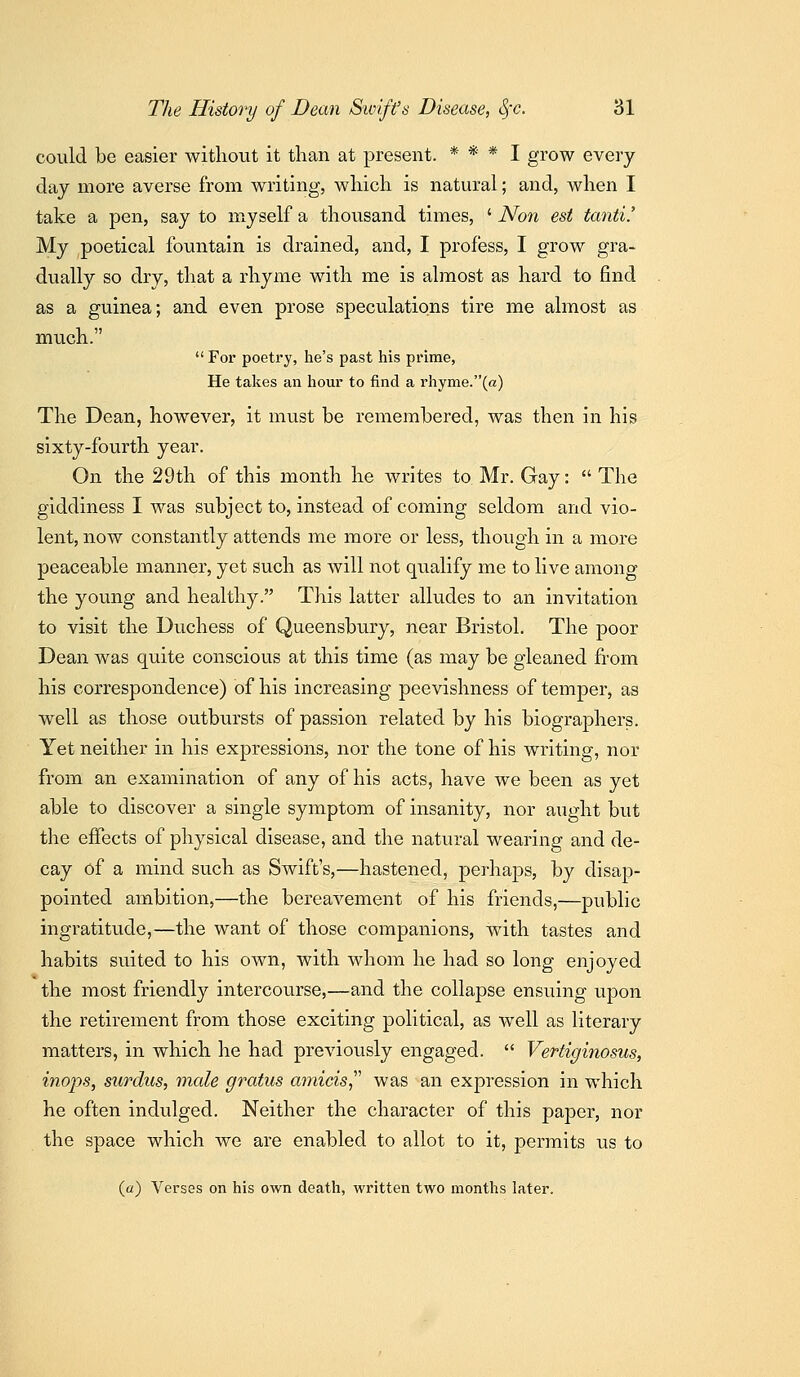 could be easier without it than at present. * * * I grow every day more averse from writing, which is natural; and, when I take a pen, say to myself a thousand times, ' Non est tanti.' My poetical fountain is drained, and, I profess, I grow gra- dually so dry, that a rhyme with me is almost as hard to find as a guinea; and even prose speculations tire me almost as much.  For poetry, he's past his prime, He takes an hour to find a rhyme.(a) The Dean, however, it must be remembered, was then in his sixty-fourth year. On the 29th of this month he writes to Mr. Gay:  The giddiness I was subject to, instead of coming seldom and vio- lent, now constantly attends me more or less, though in a more peaceable manner, yet such as will not qualify me to live among the young and healthy. This latter alludes to an invitation to visit the Duchess of Queensbury, near Bristol. The poor Dean was quite conscious at this time (as may be gleaned from his correspondence) of his increasing peevishness of temper, as well as those outbursts of passion related by his biographers. Yet neither in his expressions, nor the tone of his writing, nor from an examination of any of his acts, have we been as yet able to discover a single symptom of insanity, nor aught but the effects of physical disease, and the natural wearing and de- cay of a mind such as Swift's,—hastened, perhaps, by disap- pointed ambition,—the bereavement of his friends,—public ingratitude,—the want of those companions, with tastes and habits suited to his own, with whom he had so long enjoyed the most friendly intercourse,—and the collapse ensuing upon the retirement from those exciting political, as well as literary matters, in which he had previously engaged.  Vertiginosus, inops, surdiis, male gratus amicis,''' was an expression in which he often indulged. Neither the character of this paper, nor the space which we are enabled to allot to it, permits us to (a) Verses on his own death, written two months later.