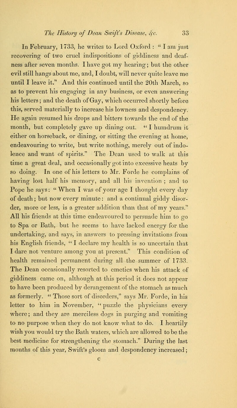 In February, 1733, he writes to Lord Oxford :  I am just recovering of two cruel indispositions of giddiness and deaf- ness after seven months. I have got my hearing; but the other evil still hangs about me, and, I doubt, will never quite leave me until I leave it. And this continued until the 20th March, so as to prevent his engaging in any business, or even answering his letters; and the death of Gay, which occurred shortly before this, served materially to increase his lowness and despondency. He again resumed his drops and bitters towards the end of the month, but completely gave up dining out.  I humdrum it either on horseback, or dining, or sitting the evening at home, endeavouring to write, but write nothing, merely out of indo- lence and want of spirits. The Dean used to walk at tliis time a great deal, and occasionally got into excessive heats by so doing. In one of his letters to Mr. Forde he complains of having lost half his memory, and all his invention ; and to Pope he says:  Wlien I was of your age I thought every day of death; but now every minute: and a continual giddy disor- der, more or less, is a greater addition than that of my years. All his friends at this time endeavoured to persuade him to go to Spa or Bath, but he seems to have lacked energy for the undertaking, and says, in answers to pressing invitations from his English friends,  I declare my health is so uncertain that I dare not venture among you at present. This condition of health remained permanent during all the summer of 1733. The Dean occasionally resorted to emetics when his attack of giddiness came on, although at this period it does not appear to have been produced by derangement of the stomach as much as formerly.  Those sort of disorders, says Mr. Forde, in his letter to him in November,  puzzle the physicians every whei^e; and they are merciless dogs in purging and vomiting to no purpose when they do not know what to do. I heartily wish you would try the Bath waters, which are allowed to be the best medicine for strengthening the stomach. During the last months of this year, Swift's gloom and despondency increased; c