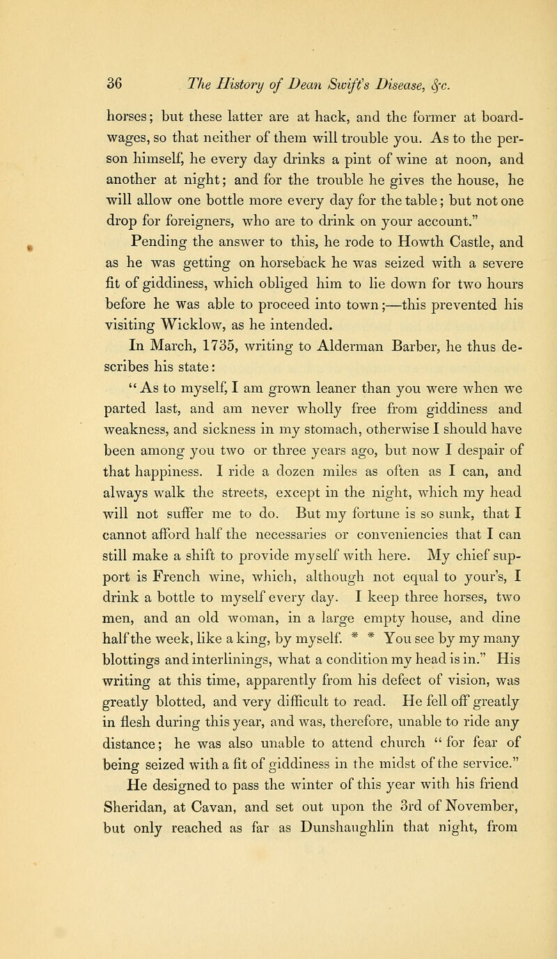 horses; but these latter are at hack, and the former at board- wages, so that neither of them will trouble you. As to the per- son himself, he every day drinks a pint of wine at noon, and another at night; and for the trouble he gives the house, he will allow one bottle more every day for the table; but not one drop for foreigners, who are to drink on your account. Pending the answer to this, he rode to Howth Castle, and as he was getting on horseback he was seized with a severe fit of giddiness, which obliged him to lie down for two hours before he was able to proceed into town;—this prevented his visiting Wicklow, as he intended. In March, 1735, writing to Alderman Barber, he thus de- scribes his state: As to myself, I am grown leaner than you were when we parted last, and am never wholly free from giddiness and weakness, and sickness in my stomach, otherwise I should have been among you two or three years ago, but now I despair of that happiness. I ride a dozen miles as often as I can, and always walk the streets, except in the night, which my head will not suffer me to do. But my fortune is so sunk, that I cannot afford half the necessaries or conveniencies that I can still make a shift to provide myself with here. My chief sup- port is French wine, which, although not equal to your's, I drink a bottle to myself every day. I keep three horses, two men, and an old woman, in a large empty house, and dine half the week, like a king, by myself * * You see by my many blottings and interlinings, what a condition my head is in. His writing at this time, apparently from his defect of vision, was greatly blotted, and very difficult to read. He fell off greatly in flesh during this year, and was, therefore, unable to ride any distance; he was also unable to attend church for fear of being seized with a fit of giddiness in the midst of the service. He designed to pass the winter of this year with his friend Sheridan, at Cavan, and set out upon the 3rd of November, but only reached as far as Dunshaughlin that night, from