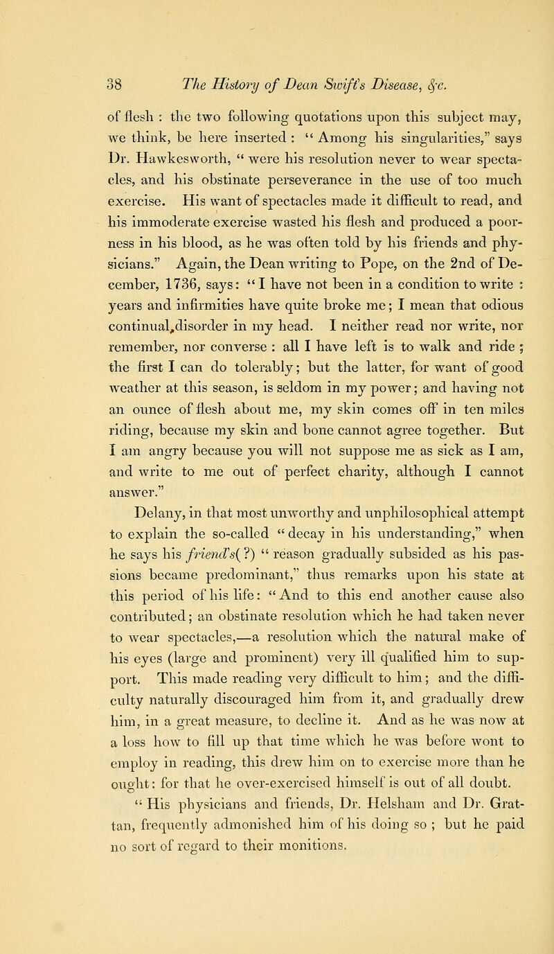 of flesli : the two following quotations upon this subject may, we think, be here inserted :  Among his singularities, says Dr. Hawkesworth,  were his resolution never to wear specta- cles, and his obstinate perseverance in the use of too much exercise. His want of spectacles made it difficult to read, and his immoderate exercise wasted his flesh and produced a poor- ness in his blood, as he was often told by his friends and phy- sicians. Again, the Dean writing to Pope, on the 2nd of De- cember, 1736, says: I have not been in a condition to write : years and infirmities have quite broke me; I mean that odious continual^disorder in my head. I neither read nor write, nor remember, nor converse : all I have left is to walk and ride ; the first I can do tolerably; but the latter, for want of good weather at this season, is seldom in my power; and having not an ounce of flesh about me, my skin comes off in ten miles riding, because my skin and bone cannot agree together. But I am angry because you will not suppose me as sick as I am, and write to me out of perfect charity, although I cannot answer. Delany, in that most unworthy and unphilosophical attempt to explain the so-called  decay in his iinderstanding, when he says his friend''s{?)  reason gradually subsided as his pas- sions became predominant, tluis remarks upon his state at this period of his life:  And to this end another cause also contributed; an obstinate resolution which he had taken never to wear spectacles,—a resolution which the natural make of his eyes (large and prominent) very ill qualified him to sup- port. This made reading very difiicult to him; and the diffi- culty naturally discouraged him from it, and gradually drew him, in a great measure, to decline it. And as he was now at a loss how to fill up that time which he was before wont to employ in reading, this drew him on to exercise more than he ouaht: for that he over-exercised himself is out of all doubt.  His physicians and friends, Dr. Helsham and Dr. Grat- tan, frequently admonished him of his doing so ; but he paid no sort of rcrrard to their monitions.