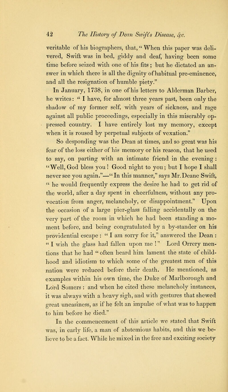 veritable of liis biographers, that, When this paper was deli- vered, Swift was in bed, giddy and deaf, having been some time before seized with one of his fits ; but he dictated an an- swer in which there is all the dignity of habitual pre-eminence, and all the resignation of humble piety. In January, 1738, in one of his letters to Alderman Barber, he writes:  I have, for almost three years past, been only the shadow of my former self, with years of sickness, and rage against all public proceedings, especially in this miserably op- pressed country. I have entirely lost my memory, except when it is roused by perpetual subjects of vexation. So desponding was the Dean at times, and so great was his fear of the loss either of his memory or his reason, that he used to say, on parting with an intimate friend in the evening : Well, God bless you! Good night to you; but I hope I shall never see you again.— In this manner, says Mr.Deane Swift,  he would frequently express the desire he had to get rid of the world, after a day spent in cheerfulness, without any pro- vocation from anger, melancholy, or disappointment. Upon the occasion of a large pier-glass falling accidentally on the very part of the room in which he had been standing a mo- ment before, and being congratulated by a by-stander on his providential escape :  I am sorry for it, answered the Dean :  I wish the glass had fallen upon me ! Lord Orrery men^ tions that he had  often heard him lament the state of child- hood and idiotism to which some of the greatest men of this nation were reduced before their death. He mentioned, as examples within his own time, the Duke of Marlborough and Lord Somers : and when he cited these melancholy instances, it was always with a heavy sigh, and with gestures that shewed great uneasiness, as if he felt an impulse of what was to happen to him before he died. In the commencement of this article we stated that Swift was, in early life, a man of abstemious habits, and this we be- lieve to be a fact. While he mixed in the free and exciting society