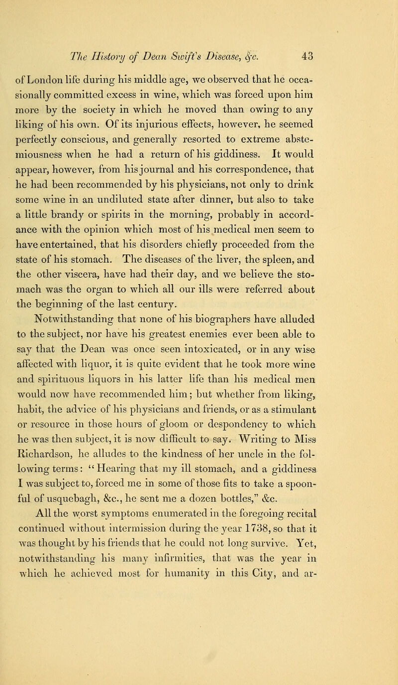 of London life during his middle age, we observed that lie occa- sionally committed excess in wine, which was forced upon him more by the society in which he moved than owing to any liking of his own. Of its injurious effects, however, he seemed perfectly conscious, and generally resorted to extreme abste- miousness when he had a return of his giddiness. It would appear, however, from his journal and his correspondence, that he had been recommended by his physicians, not only to drink some wine in an undikited state after dinner, but also to take a little brandy or spirits in the morning, probably in accord- ance with the opinion which most of his medical men seem to have entertained, that his disorders chiefly proceeded from the state of his stomach. The diseases of the liver, the spleen, and the other viscera, have had their day, and we believe the sto- mach was the organ to which all our ills were referred about the beginning of the last century. Notwithstanding that none of his biographers have alluded to the subject, nor have his greatest enemies ever been able to say that the Dean was once seen intoxicated, or in any wise affected with liquor, it is quite evident that he took more wine and spirituous liquors in his latter life than his medical men would now have recommended him; but whether from liking, habit, the advice of his physicians and friends, or as a stimulant or resource in those hours of gloom or despondency to which he was then subject, it is now difficult to say* Writing to Miss Richardson, he alludes to the kindness of her uncle in the fol- lowing terms:  Hearing that my ill stomach, and a giddiness I was subject to, forced me in some of those fits to take a spoon- ful of usquebagh, &c., he sent me a dozen bottles, &c. All the worst symptoms enumerated in the foregoing recital continued without intermission during the year 1738, so that it was thought by his friends that he could not long survive. Yet, notwithstanding his many infirmities, that was the year in which he achieved most for humanity in this City, and ar-