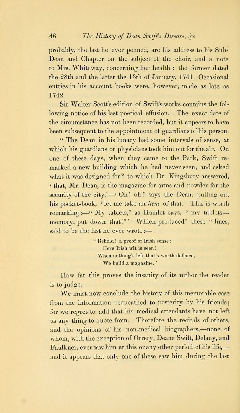 probably, the last he ever penned, are his address to his Sub- Dean and Chapter on the subject of the choir, and a note to Mrs. Whiteway, concerning her health : the former dated the 28th and the latter the 13tli of January, 1741. Occasional entries in his account books were, however, made as late as 1742. Sir Walter Scott's edition of Swift's works contains the fol- lowing notice of his last poetical effusion. The exact date of the circumstance has not been recorded, but it appears to have been subsequent to the appointment of guardians of his person.  The Dean in his lunacy had some intervals of sense, at •which his guardians or physicians took him out for the air. On one of these days, when they came to the Park, Swift re- marked a new building which he had never seen, and asked what it was designed for ? to which Dr. Kingsbury answered, ' that, Mr. Dean, is the magazine for arms and powder for the security of the city.'—' Oh! oh !' says the Dean, pulling out his pocket-book, ' let me take an item of that. This is worth remarking:— My tablets, as Hamlet says,  my tablets—■ memory, put down that!' Which produced these lines, said to be the last he ever wrote:—  Behold ! a proof of Irish sense ; Here Irish wit is seen ! When nothing's left that's worth defence, We build a magazine. How far this proves the insanity of its author the reader is to judge. We must now conclude the history of this memorable case from the information bequeathed to posterity by his friends; for we regret to add that his medical attendants have not left us any thing to quote from. Therefore the recitals of others, and the opinions of his non-medical biographers,—none of whom, with the exception of Orrery, Deane Swift, Delany, and Faulkner, ever saw him at this or any other period of Jiis life,— and it appears that only one of these saw him during the last