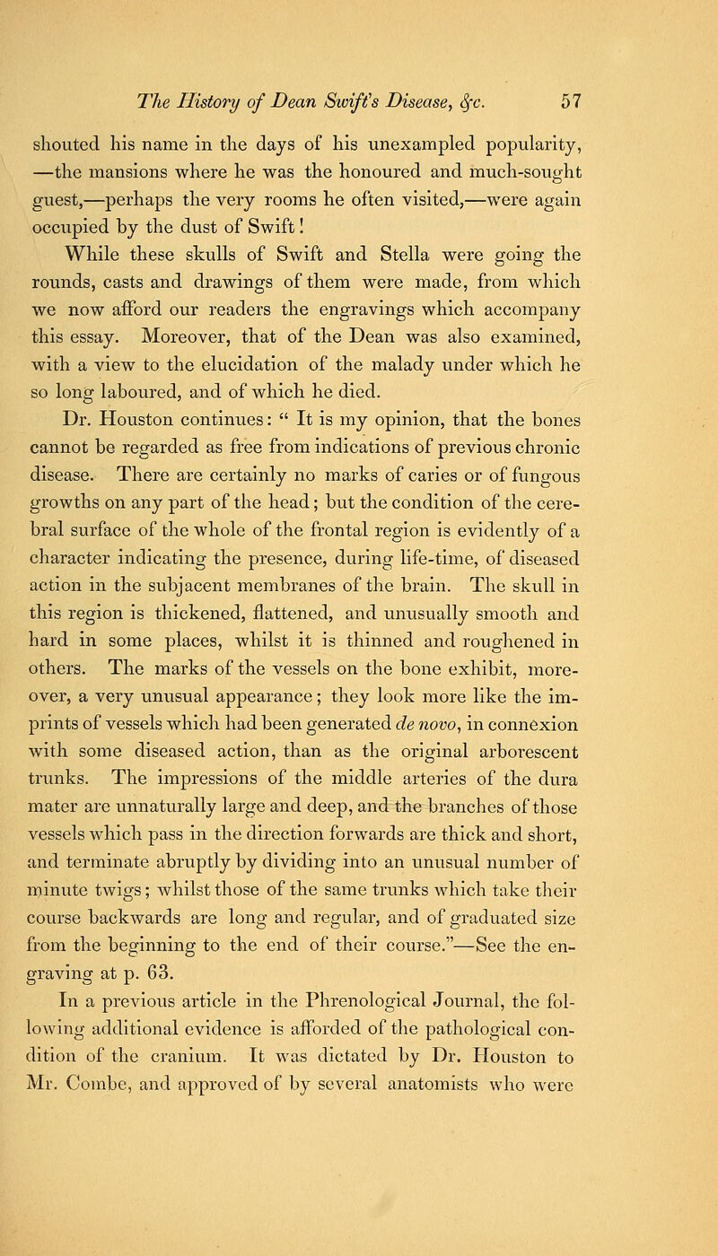 shouted liis name in the days of his unexampled popularity, —the mansions where he was the honoured and much-sought guest,—perhaps the very rooms he often visited,—were again occupied by the dust of Swift I While these skulls of Swift and Stella were going the rounds, casts and drawings of them were made, from which we now afford our readers the engravings which accompany this essay. Moreover, that of the Dean was also examined, with a view to the elucidation of the malady under which he so long laboured, and of which he died. Dr. Houston continues:  It is my opinion, that the bones cannot be regarded as free from indications of previous chronic disease. There are certainly no marks of caries or of fungous growths on any part of the head; but the condition of the cere- bral surface of the whole of the frontal region is evidently of a character indicating the presence, during life-time, of diseased action in the subjacent membranes of the brain. The skull in this region is thickened, flattened, and unusually smooth and hard in some places, whilst it is thinned and roughened in others. The marks of the vessels on the bone exhibit, more- over, a very unusual appearance; they look more like the im- prints of vessels which had been generated de novo, in connexion with some diseased action, than as the original arborescent tnmks. The impressions of the middle arteries of the dura mater are unnaturally large and deep, and the branches of those vessels which pass in the direction forwards are thick and short, and terminate abruptly by dividing into an unusual number of minute twigs; whilst those of the same trunks which take their course backwards are long and regular, and of graduated size from the beginning to the end of their course.—See the en- graving at p. 63. In a previous article in the Phrenological Journal, the fol- lowing additional evidence is afforded of the pathological con- dition of the cranium. It was dictated by Dr. Houston to Mr. Combe, and approved of by several anatomists who were