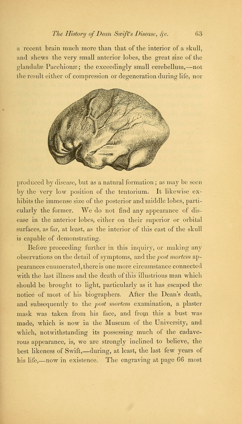 a recent brain much more than that of the interior of a skull, and sliews the very small anterior lobes, the great size of the glandulce Pacchionse; the exceedingly small cerebellum,—not the result either of compression or degeneration during life, nor produced by disease, but as a natural formation; as may be seen by the very low position of the tentorium. It likewise ex- hibits the immense size of the posterior and middle lobes, parti- cularly the former. We do not find any appearance of dis- ease in the anterior lobes, either on their superior or orbital surfaces, as far, at least, as the interior of this cast of the skull is capable of demonstrating. Before proceeding further in this inquiry, or making any observations on the detail of symptoms, and the jjost mortem ap- pearances enumerated, there is one more circumstance connected with the last illness and the death of this illustrious man which should be brought to light, particularly as it has escaped the notice of most of his biographers. After the Dean's death, and subsequently to the post mortem examination, a plaster mask was taken from his face, and from this a bust was made, which is now in the Museum of the University, and Avhich, notwithstanding its possessing much of the cadave- rous appearance, is, we are strongly inclined to believe, the best likeness of Swift,—during, at least, the last few years of his life,—now in existence. The engraving at page QiQ most