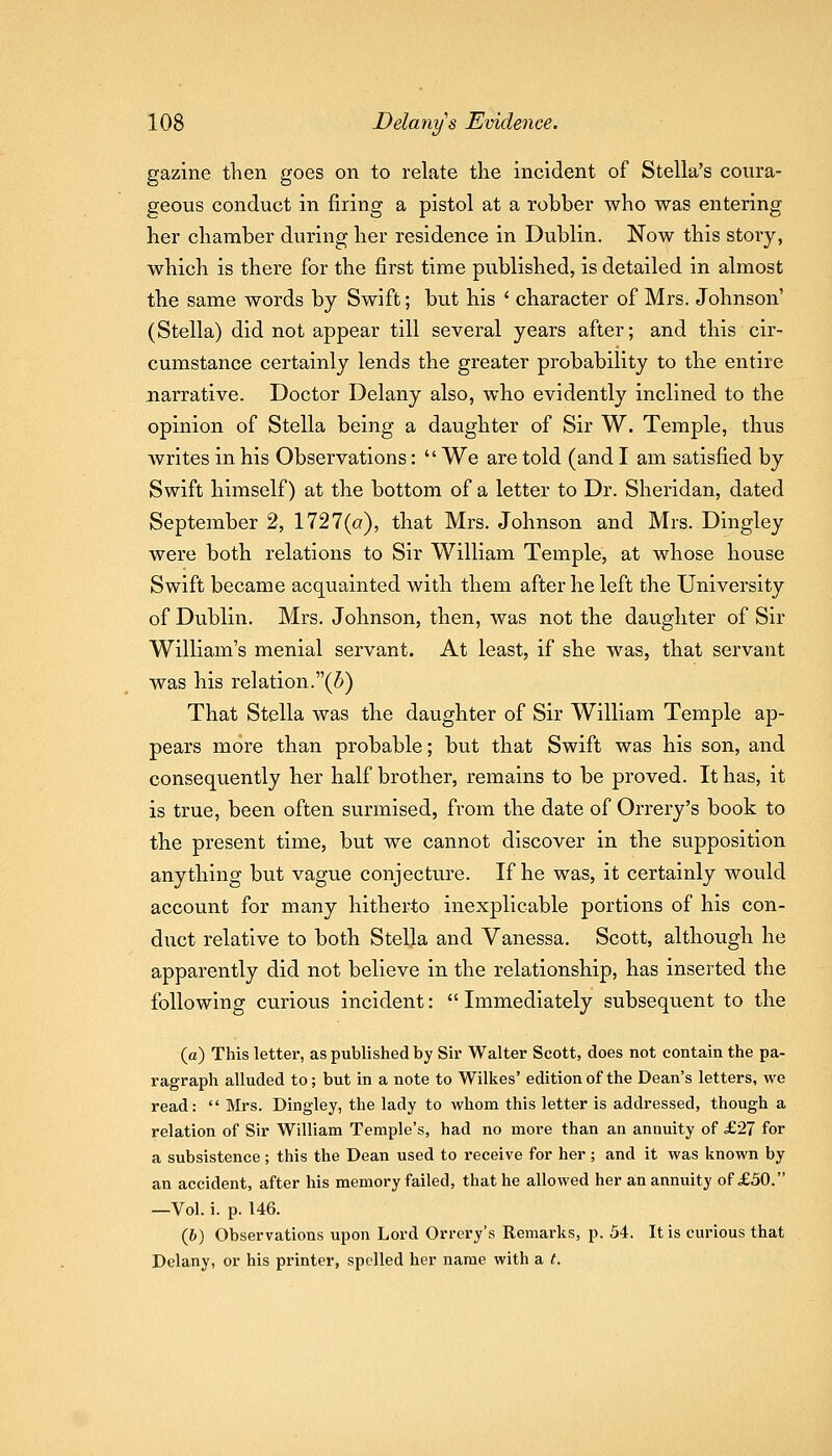 gazine then goes on to relate the incident of Stella's coura- geous conduct in firing a pistol at a robber who was entering her chamber during her residence in Dublin. Now this story, which is there for the first time published, is detailed in almost the same words by Swift; but his ' character of Mrs. Johnson' (Stella) did not appear till several years after; and this cir- cumstance certainly lends the greater probability to the entire narrative. Doctor Delany also, who evidently inclined to the opinion of Stella being a daughter of Sir W. Temple, thus writes in his Observations: We are told (and I am satisfied by Swift himself) at the bottom of a letter to Dr. Sheridan, dated September 2, 1727(a), that Mrs. Johnson and Mrs. Dingley were both relations to Sir William Temple, at whose house Swift became acquainted with them after he left the University of Dublin. Mrs. Johnson, then, was not the daughter of Sir William's menial servant. At least, if she was, that servant was his relation.(5) That Stella was the daughter of Sir William Temple ap- pears more than probable; but that Swift was his son, and consequently her half brother, remains to be proved. It has, it is true, been often surmised, from the date of Orrery's book to the present time, but we cannot discover in the supposition anything but vague conjecture. If he was, it certainly would account for many hitherto inexplicable portions of his con- dvict relative to both Stella and Vanessa. Scott, although he apparently did not believe in the relationship, has inserted the following curious incident:  Immediately subsequent to the (a) This letter, as published by Sir Walter Scott, does not contain the pa- ragraph alluded to; but in a note to Wilkes' edition of the Dean's letters, we read:  Mrs. Dingley, the lady to whom this letter is addressed, though a relation of Sir William Temple's, had no more than an annuity of £27 for a subsistence ; this the Dean used to receive for her ; and it was known by an accident, after his memory failed, that he allowed her an annuity of £50. —Vol. i. p. 146. (6) Observations upon Lord Orrery's Remarks, p. 54. It is curious that Delany, or his printer, spelled her name with a t.