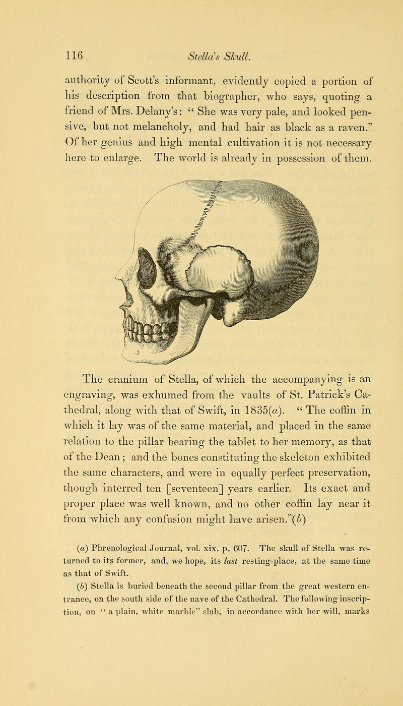 authority of Scott's informant, evidently copied a portion of his description from that biographer, who says, quoting a friend of Mrs. Delany's:  She was very pale, and looked pen- sive, but not melancholy, and had hair as black as a raven. Of her genius and high mental cultivation it is not necessary here to enlarge. The world is already in possession of them. The cranium of Stella, of which the accompanying is an engraving, was exhumed from the vaults of St. Patrick's Ca- thedral, along with that of Swift, in 1835(a).  The coiiin in which it lay was of the same material, and placed in the same relation to the pillar bearing the tablet to her memory, as that of the Dean; and the bones constituting the skeleton exhibited the same characters, and were in equally perfect preservation, though interred ten [seventeen] years earlier. Its exact and proper place was well known, and no other coffin lay near it from which any confusion might have arisen,(Z') (a) Phrenological Journal, vol. xix. p. 607. The skull of Stella was re- turned to its former, and, we hope, its last resting-place, at the same time as that of Swift. (6) Stella is buried beneath the second pillar from the great western en- trance, on the south side of the nave of the Cathedral. The following inscrip- tion, on  a plain, white marble slab, in accordance with her will, marks