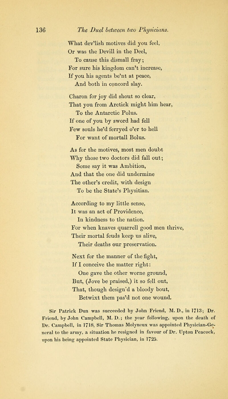 What dev'lisli motives did you feel, Or was the Devill in the Deel, To cause this dismall fray; For siire his kingdom can't increase, If you his agents be'nt at peace, And both in concord slay. Charon for joy did shout so clear. That you from Arctick might him hear, To the Antarctic Polus. If one of you by sword had fell Few souls he'd ferryed o'er to hell For want of mortall Bolus. As for the motives, most men doubt Why those two doctors did fall out; Some say it was Ambition, And that the one did undermine The other's credit, with design To be the State's Physitian. According to my little sense, It was an act of Providence, In kindness to the nation. For when knaves quarrell good men thrive, Their mortal feuds keep us alive, Their deaths our preservation. Next for the manner of the fight, If I conceive the matter right: One gave the other worne ground, But, (Jove be praised,) it so fell out. That, though design'd a bloody bout, Betwixt them pas'd not one wound. Sir Patrick Dun was succeeded by John Friend, M. D., in 1713; Dr. Friend, by John Campbell, M. D.; the year following, upon the death of Dr. Campbell, in 1718, Sir Thomas Molyneux was appointed Physician-Ge- neral to the army, a situation he resigned in favour of Dr. Upton Peacock, upon his being appointed State Physician, in 1725.