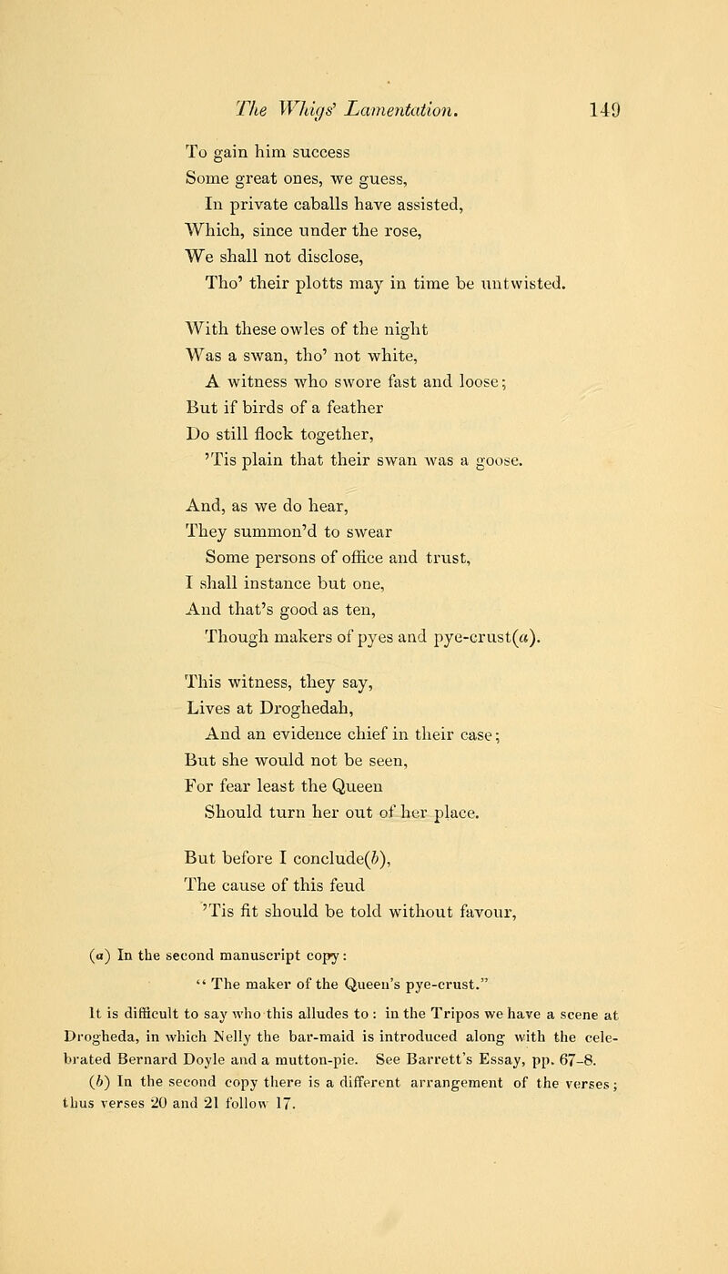 To gain him success Some great ones, we guess, In private caballs have assisted, Which, since under the rose. We shall not disclose, Tho' their plotts may in time be untwisted. With these owles of the night Was a swan, tho' not white, A witness who swore fast and loose; But if birds of a feather Do still flock together, 'Tis plain that their swan Avas a goose. And, as we do hear, They summon'd to swear Some persons of office and trust, I vshall instance but one, And that's good as ten. Though makers of pyes and pye-Grust(a). This witness, they say. Lives at Droghedah, And an evidence chief in their case; Btit she would not be seen, For fear least the Queen Should turn her out of her place. But before I conclude(5), The cause of this feud 'Tis fit should be told without favour, (a) In the second manuscript copy:  The maker of the Queen's pye-crust. It is ditScult to say who this alludes to : in the Tripos we have a scene at Drogheda, in which Nelly the bar-maid is introduced along with the cele- brated Bernard Doyle and a mutton-pie. See Barrett's Essay, pp. 67-8. (6) In the second copy there is a different arrangement of the verses; thus verses 20 and 21 follow 17.