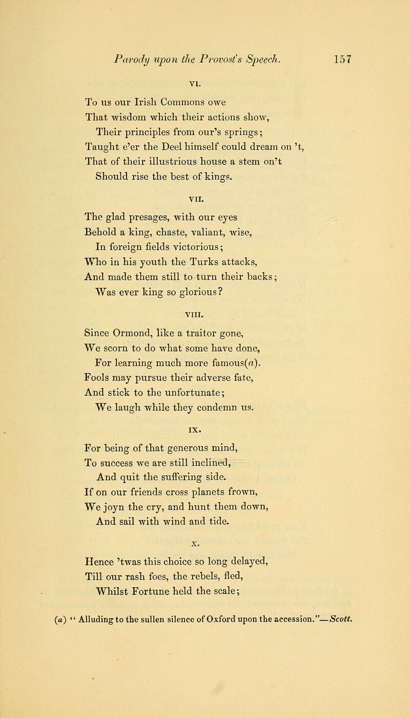 To us our Irish Commons owe That wisdom which their actions show, Their principles from our's springs; Taught e'er the Deel himself could dream on 't, That of their illustrious house a stem on't Should rise the best of kings. VII. The glad presages, with our eyes Behold a king, chaste, valiant, wise, In foreign fields victorious; Who in his youth the Turks attacks. And made them still to turn their backs; Was ever king so glorious? VIII. Since Ormond, like a traitor gone. We scorn to do what some have done, For learning much more famous (a). Fools may pursue their adverse fate. And stick to the unfortunate; We laugh while they condemn us. For being of that generous mind, To success we are still inclined. And quit the suffering side. If on our friends cross planets frown. We joyn the cry, and hunt them down, And sail with wind and tide. X. Hence 'twas this choice so long delayed. Till our rash foes, the rebels, fled, Whilst Fortune held the scale; (a)  AUudingto the sullen silence of Oxford upon the accession.—Scott.