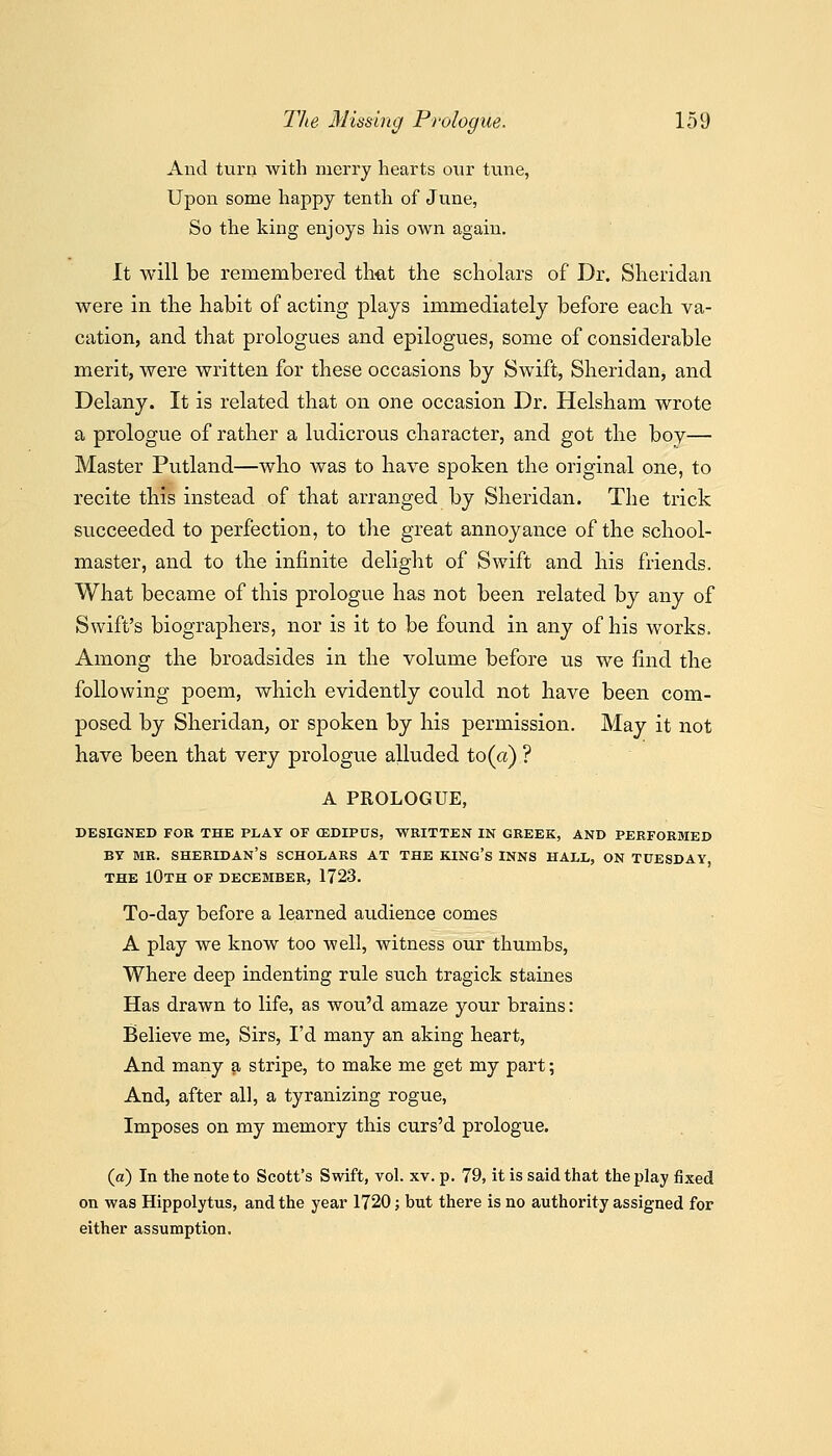 Aud turn with merry hearts our tune, Upon some happy tenth of June, So the king enjoys his own again. It will be remembered tliet the scholars of Dr. Sheridan were in tlie habit of acting plays immediately before each va- cation, and that prologues and epilogues, some of considerable merit, were written for these occasions by Swift, Sheridan, and Delany. It is related that on one occasion Dr. Helshani wrote a prologue of rather a ludicrous character, and got the boy— Master Putland—who was to have spoken the original one, to recite this instead of that arranged by Sheridan. The trick succeeded to perfection, to the great annoyance of the school- master, and to the infinite delight of Swift and his friends. What became of this prologue has not been related by any of Swift's biographers, nor is it to be found in any of his works. Among the broadsides in the volume before us we find the following poem, which evidently could not have been com- posed by Sheridan, or spoken by his permission. May it not have been that very prologue alluded to (a) ? A PROLOGUE, DESIGNED FOR THE PLAY Or CEDIPUS, WRITTEN IN GREEK, AND PERFORMED BY MR. Sheridan's scholars at the king's inns hall, on Tuesday THE 10th of DECEMBER, 1723. To-day before a learned audience comes A play we know too well, witness our thumbs. Where deep indenting rule such tragick staines Has drawn to life, as wou'd amaze your brains: Believe me. Sirs, I'd many an aking heart. And many ^ stripe, to make me get my part; And, after all, a tyranizing rogue, Imposes on my memory this curs'd prologue. (a) In the note to Scott's Swift, vol. xv. p. 79, it is said that the play fixed on was Hippolytus, and the year 1720; but there is no authority assigned for either assumption.