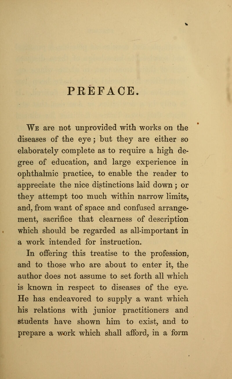 PREFACE. We are not unprovided with works on the diseases of the eye; but they are either so elaborately complete as to require a high de- gree of education, and large experience in ophthalmic practice, to enable the reader to appreciate the nice distinctions laid down; or they attempt too much within narrow limits, and, from want of space and confused arrange- ment, sacrifice that clearness of description which should be regarded as all-important in a work intended for instruction. In offering this treatise to the profession, and to those who are about to enter it, the author does not assume to set forth all which is known in respect to diseases of the eye. He has endeavored to supply a want which his relations with junior practitioners and students have shown him to exist, and to prepare a work which shall afford, in a form