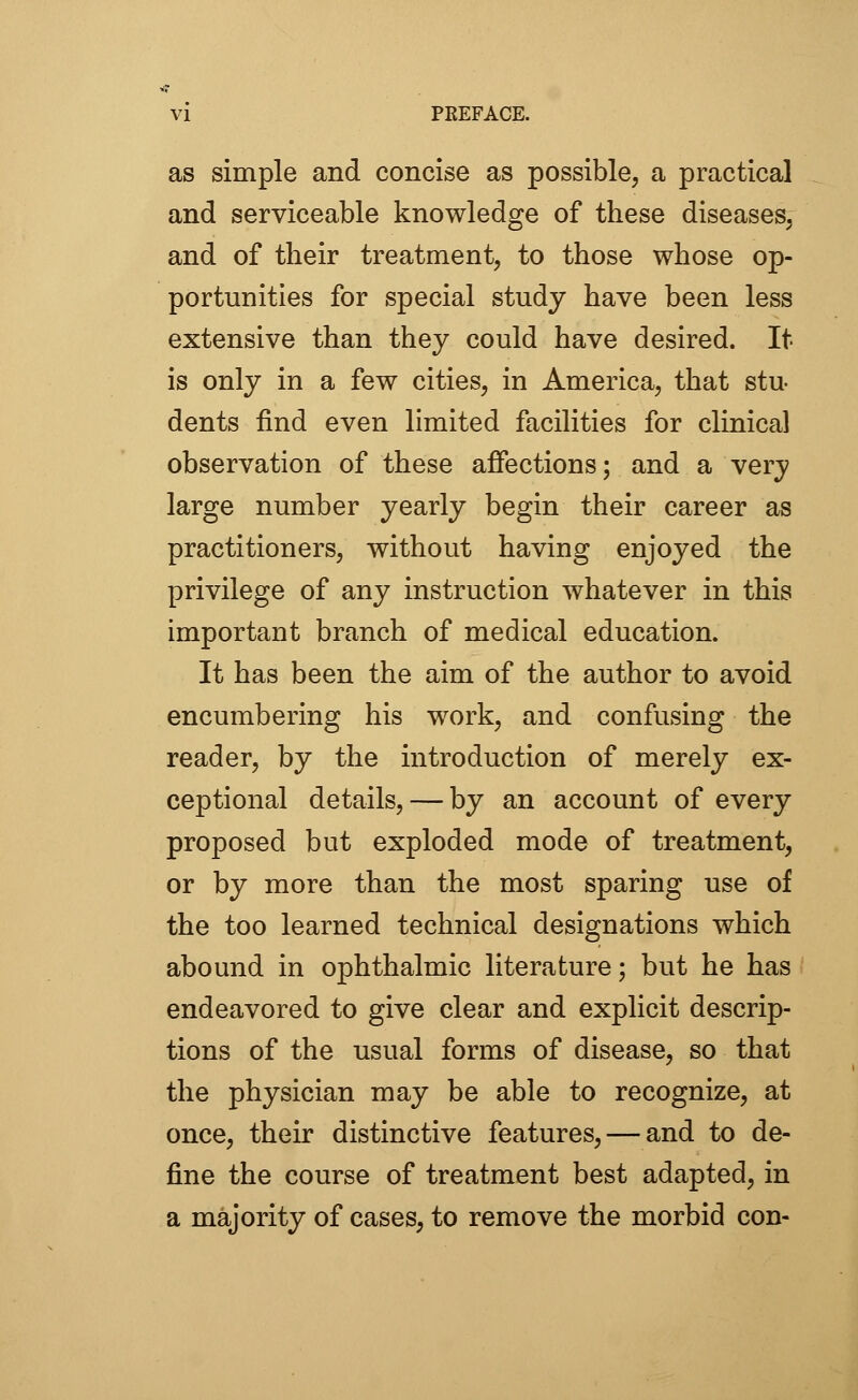 as simple and concise as possible, a practical and serviceable knowledge of these diseases, and of their treatment, to those whose op- portunities for special study have been less extensive than they could have desired. It- is only in a few cities, in America, that stu- dents find even limited facilities for clinical observation of these affections; and a very large number yearly begin their career as practitioners, without having enjoyed the privilege of any instruction whatever in this important branch of medical education. It has been the aim of the author to avoid encumbering his work, and confusing the reader, by the introduction of merely ex- ceptional details, — by an account of every proposed but exploded mode of treatment, or by more than the most sparing use of the too learned technical designations which abound in ophthalmic literature; but he has endeavored to give clear and explicit descrip- tions of the usual forms of disease, so that the physician may be able to recognize, at once, their distinctive features, — and to de- fine the course of treatment best adapted, in a majority of cases, to remove the morbid con-