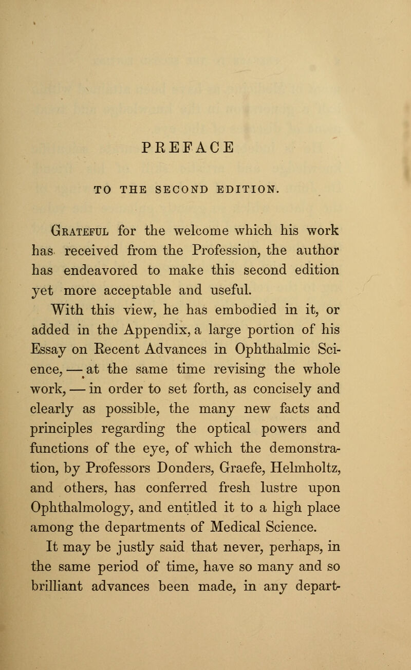 TO THE SECOND EDITION. Grateful for the welcome which his work has received from the Profession, the author has endeavored to make this second edition yet more acceptable and useful. With this view, he has embodied in it, or added in the Appendix, a large portion of his Essay on Recent Advances in Ophthalmic Sci- ence,—at the same time revising the whole work, — in order to set forth, as concisely and clearly as possible, the many new facts and principles regarding the optical powers and functions of the eye, of which the demonstra- tion, by Professors Donders, Graefe, Helmholtz, and others, has conferred fresh lustre upon Ophthalmology, and entitled it to a high place among the departments of Medical Science. It may be justly said that never, perhaps, in the same period of time, have so many and so brilliant advances been made, in any depart-