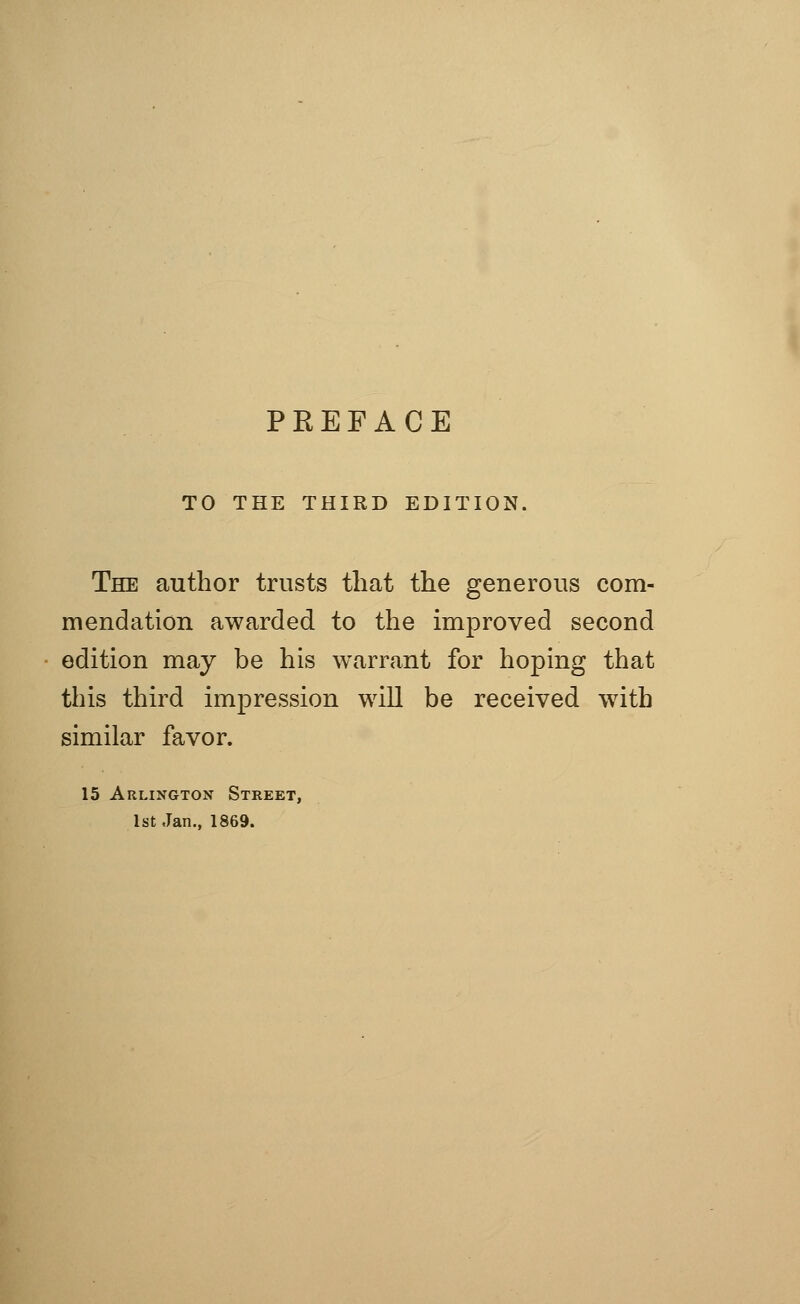 TO THE THIRD EDITION. The author trusts that the generous com- mendation awarded to the improved second edition may be his warrant for hoping that this third impression will be received with similar favor. 15 Arlington Street, 1st Jan., 1869.