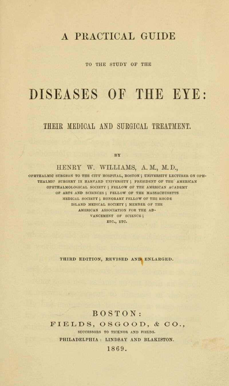 A PRACTICAL GUIDE TO THE STUDY OF THE DISEASES OF THE EYE: THEIR MEDICA1 AND SUE8ICAL TREATMENT. BY HENRY W. WILLIAMS, A.M., M.D., OPHTHALMIC SURGEON TO THE CITY HOSPITAL, BOSTON } UNIVERSITY LECTURER ON OPH- THALMIC SURGERY IN HARVARD UNIVERSITY J PRESIDENT OF THE AMERICAN OPHTHALMOLOGICAL SOCIETY j FELLOW OF THE AMERICAN ACADEMV OF ARTS AND SCIENCES ', FELLOW OF THE MASSACHUSETTS MEDICAL SOCIETY ', HONORARY FELLOW OF THE RHODE ISLAND MEDICAL SOCIETY $ MEMBER OF THE AMERICAN ASSOCIATION FOR THE AD- VANCEMENT OF SCIENCE ', ETC., ETC. THIRD EDITION, REVISED AND ENLARGED. BOSTON : FIELDS, OSGOOD, <fc CO SUCCESSORS TO TICKNOR AND FIELDS. PHILADELPHIA : LINDSAY AND BLAKISTON. 1869.