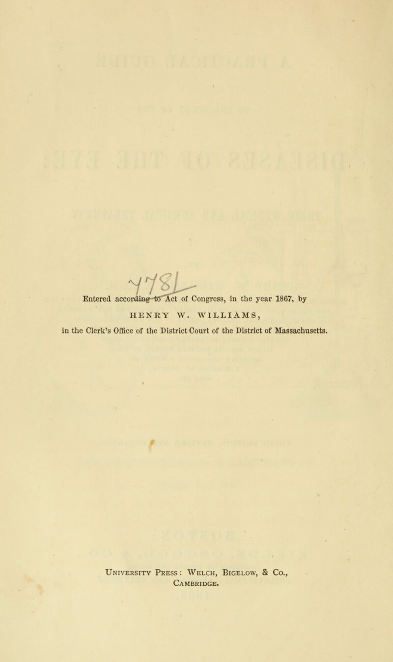 Entered according-tC'Act of Congress, in the year 1867, by HENRY W. WILLIAMS, in the Clerk's Office of the District Court of the District of Massachusetts. University Press : Welch, Bigelow, & Co., Cambridge.