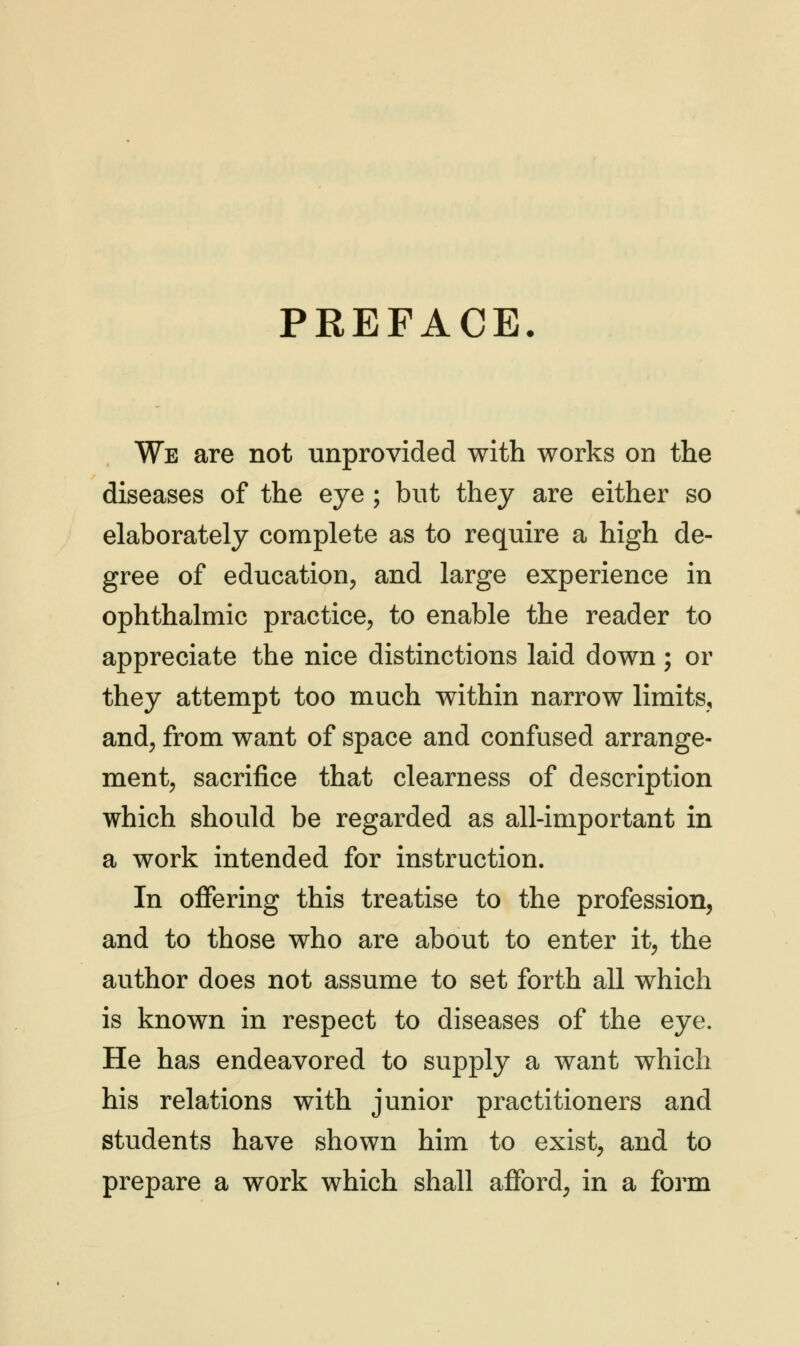 PREFACE. We are not unprovided with works on the diseases of the eye ; but they are either so elaborately complete as to require a high de- gree of education, and large experience in ophthalmic practice, to enable the reader to appreciate the nice distinctions laid down; or they attempt too much within narrow limits, and, from want of space and confused arrange- ment, sacrifice that clearness of description which should be regarded as all-important in a work intended for instruction. In offering this treatise to the profession, and to those who are about to enter it, the author does not assume to set forth all which is known in respect to diseases of the eye. He has endeavored to supply a want which his relations with junior practitioners and students have shown him to exist, and to prepare a work which shall afford, in a form