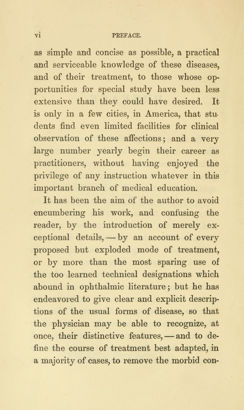 as simple and concise as possible, a practical and serviceable knowledge of these diseases, and of their treatment, to those whose op- portunities for special study have been less extensive than they could have desired. It is only in a few cities, in America, that stu- dents find even limited facilities for clinical observation of these affections; and a very large number yearly begin their career as practitioners, without having enjoyed the privilege of any instruction whatever in this important branch of medical education. It has been the aim of the author to avoid encumbering his work, and confusing the reader, by the introduction of merely ex- ceptional details, — by an account of every proposed but exploded mode of treatment, or by more than the most sparing use of the too learned technical designations which abound in ophthalmic literature; but he has endeavored to give clear and explicit descrip- tions of the usual forms of disease, so that the physician may be able to recognize, at once, their distinctive features, — and to de- fine the course of treatment best adapted, in a majority of cases, to remove the morbid con-