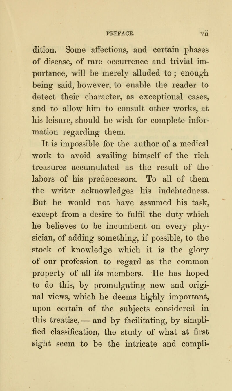 PKEFACE. Vll dition. Some affections, and certain phases of disease, of rare occurrence and trivial im- portance, will be merely alluded to; enough being said, however, to enable the reader to detect their character, as exceptional cases, and to allow him to consult other works, at his leisure, should he wish for complete infor- mation regarding them. It is impossible for the author of a medical work to avoid availing himself of the rich treasures accumulated as the result of the labors of his predecessors. To all of them the writer acknowledges his indebtedness. But he would not have assumed his task, except from a desire to fulfil the duty which he believes to be incumbent on every phy- sician, of adding something, if possible, to the stock of knowledge which it is the glory of our profession to regard as the common property of all its members. He has hoped to do this, by promulgating new and origi- nal views, which he deems highly important, upon certain of the subjects considered in this treatise, — and by facilitating, by simpli- fied classification, the study of what at first sight seem to be the intricate and compli-