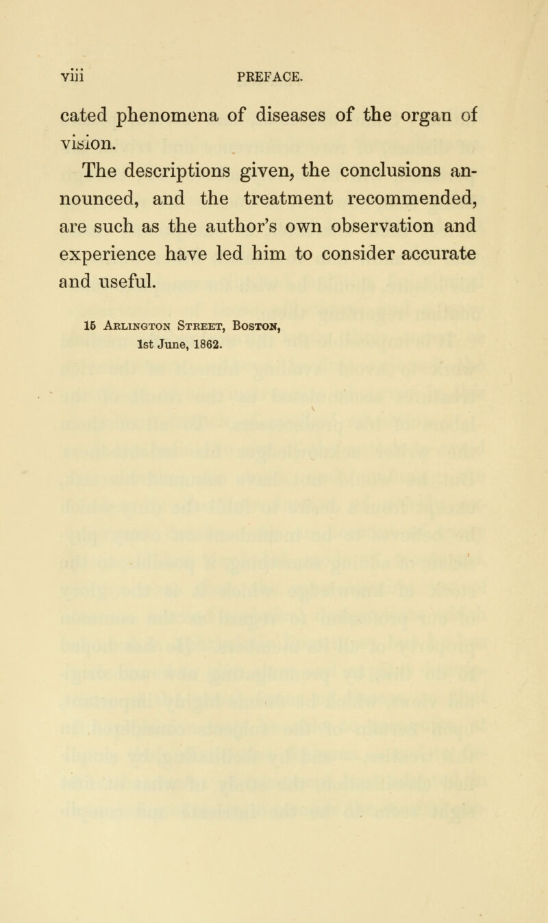 cated phenomena of diseases of the organ of vision. The descriptions given, the conclusions an- nounced, and the treatment recommended, are such as the author's own observation and experience have led him to consider accurate and useful. 15 Arlington Street, Boston,