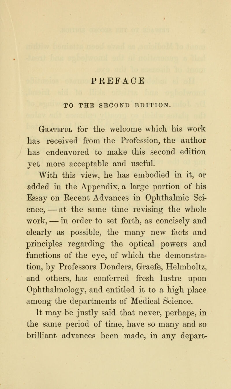 TO THE SECOND EDITION. Grateful for the welcome which his work has received from the Profession, the author has endeavored to make this second edition yet more acceptable and useful. With this view, he has embodied in it, or added in the Appendix, a large portion of his Essay on Recent Advances in Ophthalmic Sci- ence, — at the same time revising the whole work, — in order to set forth, as concisely and clearly as possible, the many new facts and principles regarding the optical powers and functions of the eye, of which the demonstra- tion, by Professors Bonders, Graefe, Helmholtz, and others, has conferred fresh lustre upon Ophthalmology, and entitled it to a high place among the departments of Medical Science. It may be justly said that never, perhaps, in the same period of time, have so many and so brilliant advances been made, in any depart-