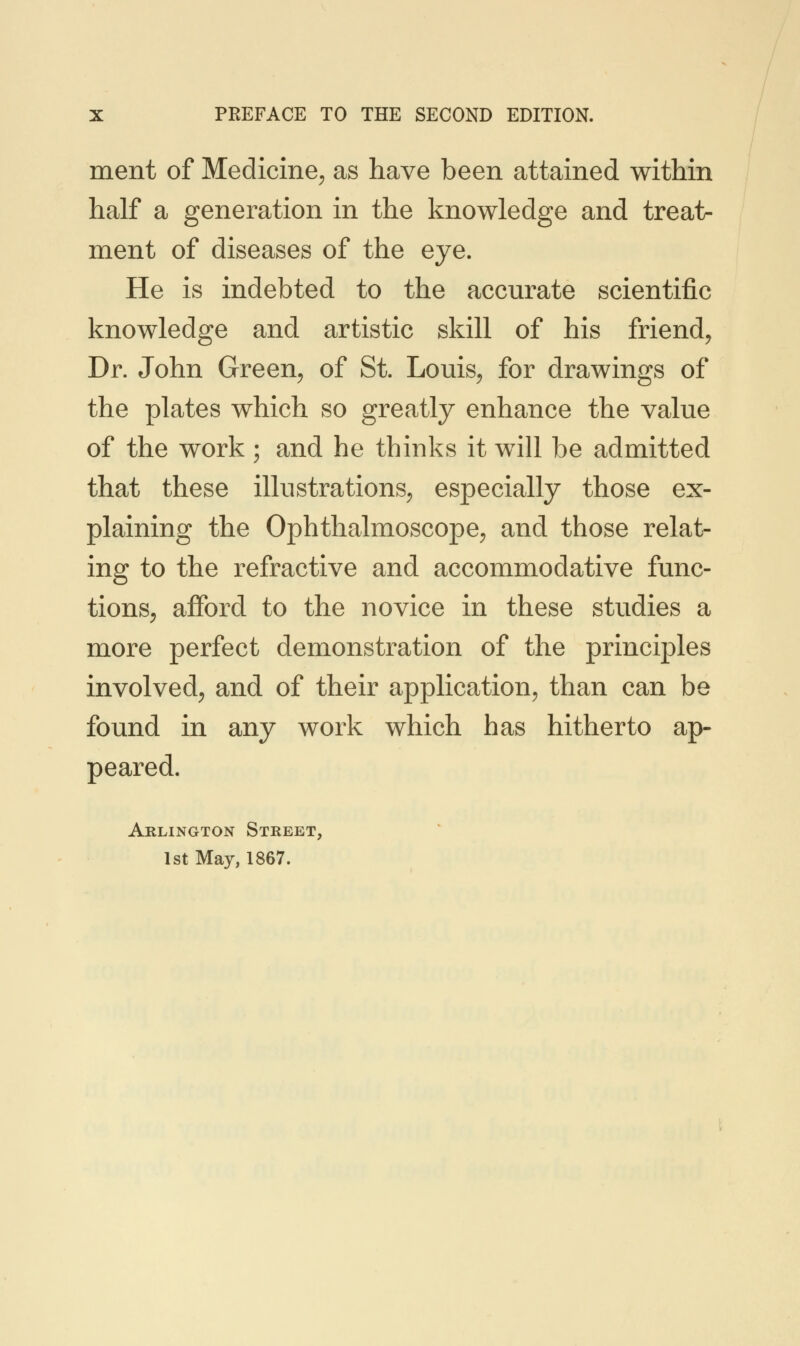 ment of Medicine, as have been attained within half a generation in the knowledge and treat- ment of diseases of the eye. He is indebted to the accurate scientific knowledge and artistic skill of his friend, Dr. John Green, of St. Louis, for drawings of the plates which so greatly enhance the value of the work ; and he thinks it will be admitted that these illustrations, especially those ex- plaining the Ophthalmoscope, and those relat- ing to the refractive and accommodative func- tions, afford to the novice in these studies a more perfect demonstration of the principles involved, and of their application, than can be found in any work which has hitherto ap- peared. Arlington Street, 1st May, 1867.