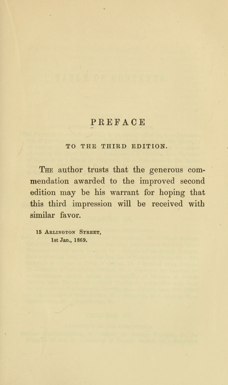 TO THE THIRD EDITION. The author trusts that the generous com- mendation awarded to the improved second edition may be his warrant for hoping that this third impression will be received with similar favor. 15 Arlington Street, 1st Jan., 1869.