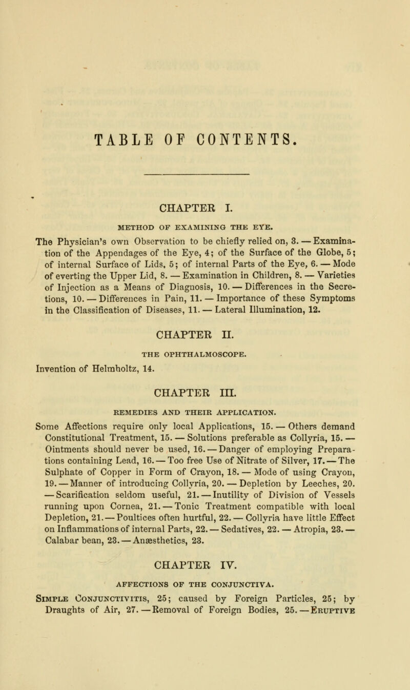 TABLE OF CONTENTS. CHAPTER I. METHOD OF EXAMINING THE EYE. The Physician's own Observation to be chiefly relied on, 3. — Examina- tion of the Appendages of the Eye, 4; of the Surface of the Globe, 5; of internal Surface of Lids, 5; of internal Parts of the Eye, 6. — Mode of everting the Upper Lid, 8. — Examination in Children, 8. — Varieties of Injection as a Means of Diagnosis, 10. — Differences in the Secre- tions, 10. — Differences in Pain, 11. — Importance of these Symptoms in the Classification of Diseases, 11. — Lateral Illumination, 12. CHAPTER II. THE OPHTHALMOSCOPE. Invention of Helmholtz, 14. CHAPTER III. REMEDIES AND THEIR APPLICATION. Some Affections require only local Applications, 15. — Others demand Constitutional Treatment, 15. — Solutions preferable as Collyria, 15. — Ointments should never be used, 16. — Danger of employing Prepara- tions containing Lead, 16. — Too free Use of Nitrate of Silver, 17. — The Sulphate of Copper in Form of Crayon, 18. — Mode of using Crayon, 19. — Manner of introducing Collyria, 20. — Depletion by Leeches, 20. — Scarification seldom useful, 21. — Inutility of Division of Vessels running upon Cornea, 21. — Tonic Treatment compatible with local Depletion, 21. — Poultices often hurtful, 22. — Collyria have little Effect on Inflammations of internal Parts, 22. — Sedatives, 22. — Atropia, 23. — Calabar bean, 23. — Anaesthetics, 23. CHAPTER IV. AFFECTIONS OF THE CONJUNCTIVA. Simple Conjunctivitis, 25; caused by Foreign Particles, 25; by Draughts of Air, 27.—Removal of Foreign Bodies, 25.—Eruptive