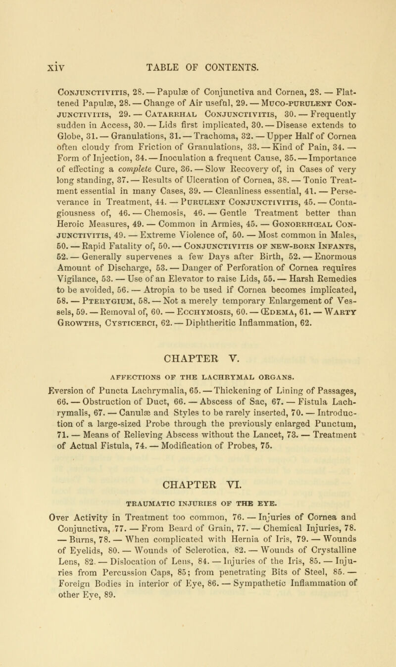 Conjunctivitis, 28. — Papulae of Conjunctiva and Cornea, 28. — Flat- tened Papulae, 28. — Change of Air usefal, 29. — Muco-purulent Con- junctivitis, 29. — Catarrhal Conjunctivitis, 30. — Frequently sudden in Access, 30. — Lids first implicated, 30. — Disease extends to Globe, 31.— Granulations, 31. — Trachoma, 32. — Upper Half of Cornea often cloudy from Friction of Granulations, 33. — Kind of Pain, 34.— Form of Injection, 34. — Inoculation a frequent Cause, 35.—Importance of effecting a complete Cure, 36. — Slow Recovery of, in Cases of very long standing, 37. — Results of Ulceration of Cornea, 38. — Tonic Treat- ment essential in many Cases, 39. — Cleanliness essential, 41. — Perse- verance in Treatment, 44. — Purulent Conjunctivitis, 45. — Conta- giousness of, 46. — Chemosis, 46. — Gentle Treatment better than Heroic Measures, 49. — Common in Armies, 45. — Gonorrheal Con- junctivitis, 49. — Extreme Violence of, 50. — Most common in Males, 50. — Rapid Fatality of, 50. — Conjunctivitis of new-born Infants, 52.— Generally supervenes a few Days after Birth, 52. — Enormous Amount of Discharge, 53. — Danger of Perforation of Cornea requires Vigilance, 53. — Use of an Elevator to raise Lids, 55. — Harsh Remedies to be avoided, 56. — Atropia to be used if Cornea becomes implicated, 58. — Pterygium, 58. — Not a merely temporary Enlargement of Ves- sels, 59. — Removal of, 60. — Ecchymosis, 60. — (Edema, 61. — Warty Growths, Cysticerci, 62. — Diphtheritic Inflammation, 62. CHAPTER V. affections of the lachrymal organs. Eversion of Puncta Lachrymalia, 65. — Thickening of Lining of Passages, 66. — Obstruction of Duct, 66. — Abscess of Sac, 67. — Fistula Lach- rymalis, 67. — Canulae and Styles to be rarely inserted, 70. — Introduc- tion of a large-sized Probe through the previously enlarged Punctual, 71. — Means of Relieving Abscess without the Lancet, 73. — Treatment of Actual Fistula, 74. — Modification of Probes, 75. CHAPTER VI. traumatic injuries of the eye. Over Activity in Treatment too common, 76. — Injuries of Cornea and Conjunctiva, 77. — From Beard of Grain, 77. — Chemical Injuries, 78. — Burns, 78. — When complicated with Hernia of Iris, 79. — Wounds of Eyelids, 80. — Wounds of Sclerotica, 82. — Wounds of Crystalline Lens, 82. — Dislocation of Lens, 84. — Injuries of the Iris, 85. — Inju- ries from Percussion Caps, 85; from penetrating Bits of Steel, 85.— Foreign Bodies in interior of Eye, 86. — Sympathetic Inflammation of other Eye, 89.