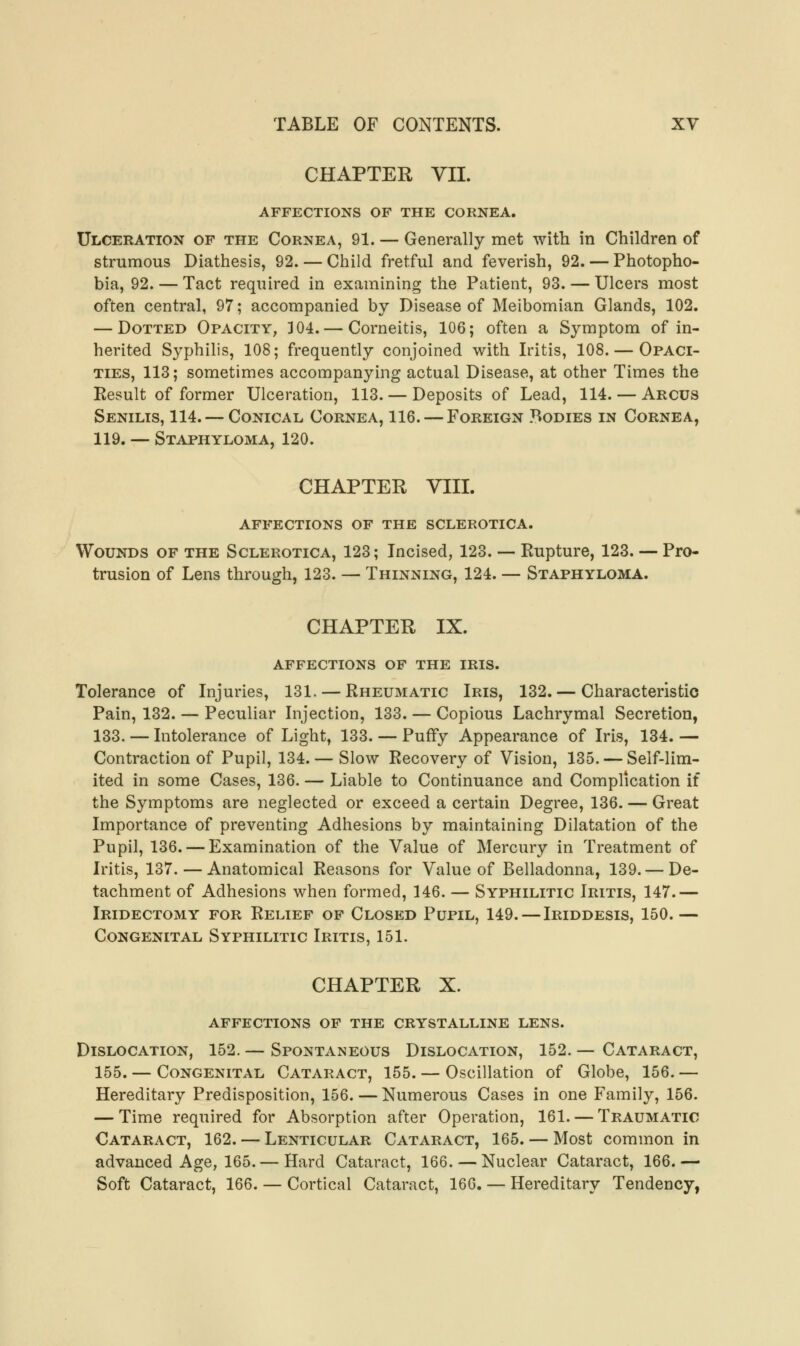 CHAPTER VII. AFFECTIONS OF THE CORNEA. Ulceration of the Cornea, 91. — Generally met with in Children of strumous Diathesis, 92. — Child fretful and feverish, 92. — Photopho- bia, 92. — Tact required in examining the Patient, 93. — Ulcers most often central, 97; accompanied by Disease of Meibomian Glands, 102. — Dotted Opacity, 304. — Corneitis, 106; often a Symptom of in- herited Syphilis, 108; frequently conjoined with Iritis, 108. — Opaci- ties, 113; sometimes accompanying actual Disease, at other Times the Result of former Ulceration, 113. — Deposits of Lead, 114. — Arcus Senilis, 114. — Conical Cornea, 116. — Foreign Bodies in Cornea, 119. — Staphyloma, 120. CHAPTER VIII. affections of the sclerotica. Wounds of the Sclerotica, 123; Incised, 123. — Rupture, 123. — Pro- trusion of Lens through, 123. — Thinning, 124. — Staphyloma. CHAPTER, IX. affections of the iris. Tolerance of Injuries, 131. — Rheumatic Iris, 132. — Characteristic Pain, 132. — Peculiar Injection, 133. — Copious Lachrymal Secretion, 133. — Intolerance of Light, 133. — Puffy Appearance of Iris, 134. — Contraction of Pupil, 134. — Slow Recovery of Vision, 135. — Self-lim- ited in some Cases, 136. — Liable to Continuance and Complication if the Symptoms are neglected or exceed a certain Degree, 136. — Great Importance of preventing Adhesions by maintaining Dilatation of the Pupil, 136. — Examination of the Value of Mercury in Treatment of Iritis, 137. — Anatomical Reasons for Value of Belladonna, 139. — De- tachment of Adhesions when formed, 146. — Syphilitic Iritis, 147.— Iridectomy for Relief of Closed Pupil, 149. — Iriddesis, 150. — Congenital Syphilitic Iritis, 151. CHAPTER X. affections of the crystalline lens. Dislocation, 152. — Spontaneous Dislocation, 152. — Cataract, 155. — Congenital Cataract, 155. — Oscillation of Globe, 156. — Hereditary Predisposition, 156. — Numerous Cases in one Family, 156. — Time required for Absorption after Operation, 161. — Traumatic Cataract, 162. — Lenticular Cataract, 165. — Most common in advanced Age, 165. — Hard Cataract, 166. — Nuclear Cataract, 166.— Soft Cataract, 166. — Cortical Cataract, 166. — Hereditary Tendency,
