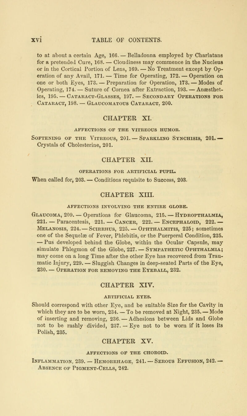 to at about a certain Age, 166. — Belladonna employed by Charlatans for a pretended Cure, 168. — Cloudiness may commence in the Nucleus or in the Cortical Portion of Lens, 169. — No Treatment except by Op- eration of any Avail, 171. — Time for Operating, 172. — Operation on one or both Eyes, 173. — Preparation for Operation, 173. — Modes of Operating, 174. — Suture of Cornea after Extraction, 193. — Anaesthet- ics, 195. — Cataract-Glasses, 197. — Secondary Operations for Cataract, 198. — Glaucomatous Cataract, 200. CHAPTER XL affections of the vitreous humor. Softening of the Vitreous, 201. — Sparkling Synchisis, 201.— Crystals of Cholesterine, 201. CHAPTER XII. operations for artificial pupil. When called for, 203. — Conditions requisite to Success, 203. CHAPTER XIII. affections involving the entire globe. Glaucoma, 209. — Operations for Glaucoma, 215. — Hydropthalmia, 221. — Paracentesis, 221. — Cancer, 222. — Encephaloid, 222. — Melanosis, 224. — Scirrhus, 225. — Ophthalmitis, 225; sometimes one of the Sequelae of Fever, Phlebitis, or the Puerperal Condition, 225. — Pus developed behind the Globe, within the Ocular Capsule, may simulate Phlegmon of the Globe, 227. — Sympathetic Ophthalmia; may come on a long Time after the other Eye has recovered from Trau- matic Injury, 229. — Sluggish Changes in deep-seated Parts of the Eye, 230. — Operation for removing the Eyeball, 232. CHAPTER XIV. ARTIFICIAL EYES. Should correspond with other Eye, and be suitable Size for the Cavity in which they are to be worn, 234. — To be removed at Night, 235. — Mode of inserting and removing, 236. — Adhesions between Lids and Globe not to be rashly divided, 237. — Eye not to be worn if it loses its Polish, 235. CHAPTER XV. affections of the choroid. Inflammation, 239. — Hemorrhage, 241. — Serous Effusion, 242. — Absence of Pigment-Cells, 242.